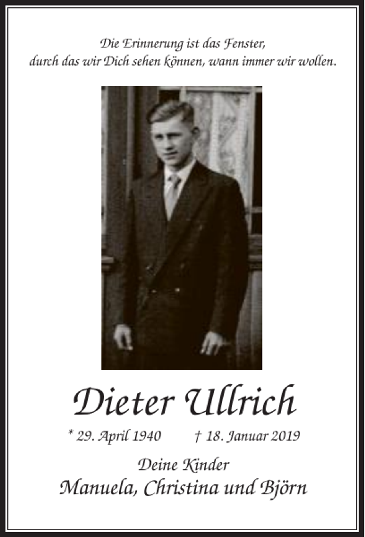 <p>Die Erinnerung ist das Fenster,<br />durch das wir Dich sehen können, wann immer wir wollen.</p><p>Dieter Ullrich<br />* 29. April 1940</p><p>† 18. Januar 2019</p><p>Deine Kinder</p><p>Manuela, Christina und Björn</p>