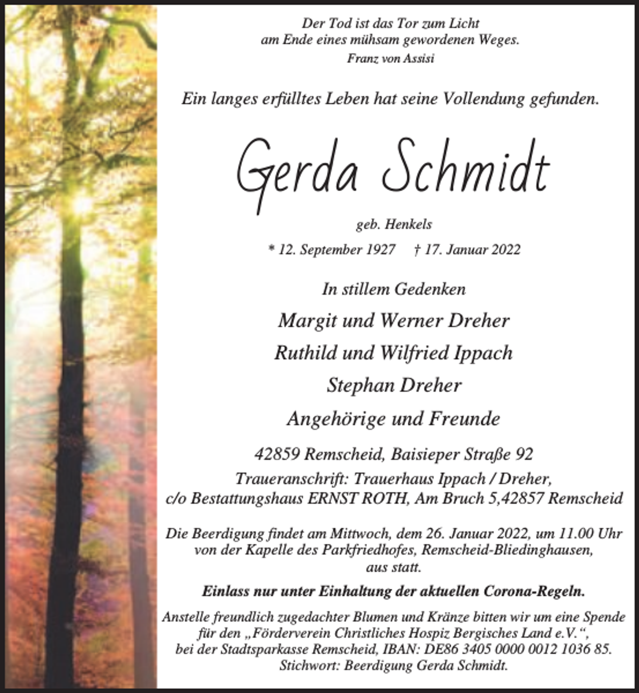 <p>Der Tod ist das Tor zum Licht<br />am Ende eines mühsam gewordenen Weges.<br />Franz von Assisi</p><p>Ein langes erfülltes Leben hat seine Vollendung gefunden.</p><p>Gerda Schmidt<br />geb. Henkels<br />* 12. September 1927</p><p>† 17. Januar 2022</p><p>In stillem Gedenken</p><p>Margit und Werner Dreher<br />Ruthild und Wilfried Ippach<br />Stephan Dreher<br />Angehörige und Freunde<br />42859 Remscheid, Baisieper Straße 92<br />Traueranschrift: Trauerhaus Ippach / Dreher,<br />c/o Bestattungshaus ERNST ROTH, Am Bruch 5,42857 Remscheid<br />Die Beerdigung findet am Mittwoch, dem 26. Januar 2022, um 11.00 Uhr<br />von der Kapelle des Parkfriedhofes, Remscheid-Bliedinghausen,<br />aus statt.<br />Einlass nur unter Einhaltung der aktuellen Corona-Regeln.<br />Anstelle freundlich zugedachter Blumen und Kränze bitten wir um eine Spende<br />für den „Förderverein Christliches Hospiz Bergisches Land e.V.“,<br />bei der Stadtsparkasse Remscheid, IBAN: DE86 3405 0012 1036 85.<br />Stichwort: Beerdigung Gerda Schmidt.</p>