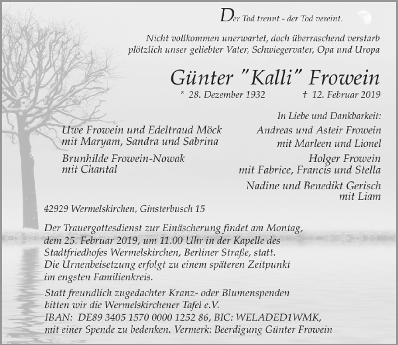 <p>Der Tod trennt - der Tod vereint.<br />Nicht vollkommen unerwartet, doch überraschend verstarb<br />plötzlich unser geliebter Vater, Schwiegervater, Opa und Uropa</p><p>Günter "Kalli" Frowein<br />* 28. Dezember 1932</p><p>† 12. Februar 2019</p><p>In Liebe und Dankbarkeit:</p><p>Uwe Frowein und Edeltraud Möck<br />mit Maryam, Sandra und Sabrina<br />Brunhilde Frowein-Nowak<br />mit Chantal<br />42929 Wermelskirchen, Ginsterbusch 15</p><p>Andreas und Asteir Frowein<br />mit Marleen und Lionel<br />Holger Frowein<br />mit Fabrice, Francis und Stella</p><p>Nadine und Benedikt Gerisch<br />mit Liam</p><p>Der Trauergottesdienst zur Einäscherung findet am Montag,<br />dem 25. Februar 2019, um 11.00 Uhr in der Kapelle des<br />Stadtfriedhofes Wermelskirchen, Berliner Straße, statt.<br />Die Urnenbeisetzung erfolgt zu einem späteren Zeitpunkt<br />im engsten Familienkreis.<br />Statt freundlich zugedachter Kranz- oder Blumenspenden<br />bitten wir die Wermelskirchener Tafel e.V.<br />IBAN: DE89 3405 157000 1252 86, BIC: WELADED1WMK,<br />mit einer Spende zu bedenken. Vermerk: Beerdigung Günter Frowein</p>