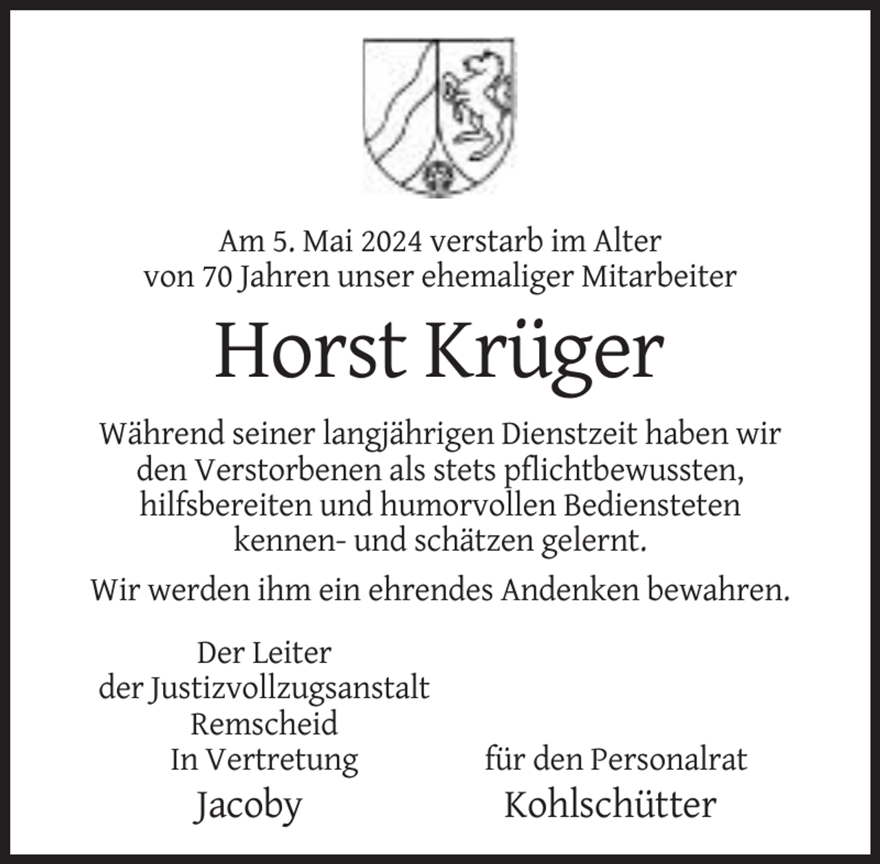 <p>Am 5. Mai 2024 verstarb im Alter<br />von 70 Jahren unser ehemaliger Mitarbeiter</p><p>Horst Krüger<br />Während seiner langjährigen Dienstzeit haben wir<br />den Verstorbenen als stets pflichtbewussten,<br />hilfsbereiten und humorvollen Bediensteten<br />kennen- und schätzen gelernt.<br />Wir werden ihm ein ehrendes Andenken bewahren.<br />Der Leiter<br />der Justizvollzugsanstalt<br />Remscheid<br />In Vertretung</p><p>Jacoby</p><p>für den Personalrat</p><p>Kohlschütter</p>