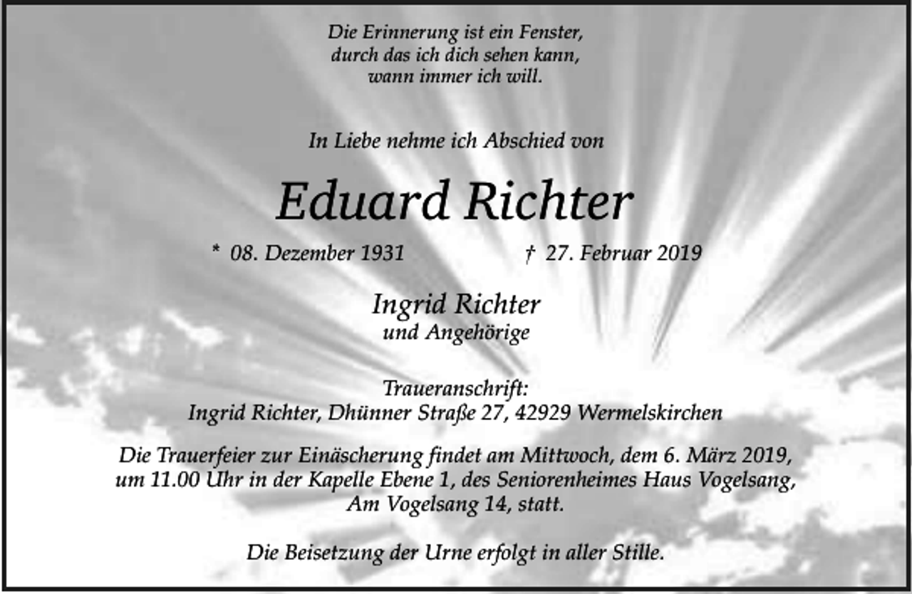 <p>Die Erinnerung ist ein Fenster,<br />durch das ich dich sehen kann,<br />wann immer ich will.</p><p>In Liebe nehme ich Abschied von</p><p>Eduard Richter<br />* 08. Dezember 1931</p><p>† 27. Februar 2019</p><p>Ingrid Richter<br />und Angehörige</p><p>Traueranschrift:<br />Ingrid Richter, Dhünner Straße 27, 42929 Wermelskirchen<br />Die Trauerfeier zur Einäscherung findet am Mittwoch, dem 6. März 2019,<br />um 11.00 Uhr in der Kapelle Ebene 1, des Seniorenheimes Haus Vogelsang,<br />Am Vogelsang 14, statt.<br />Die Beisetzung der Urne erfolgt in aller Stille.</p>