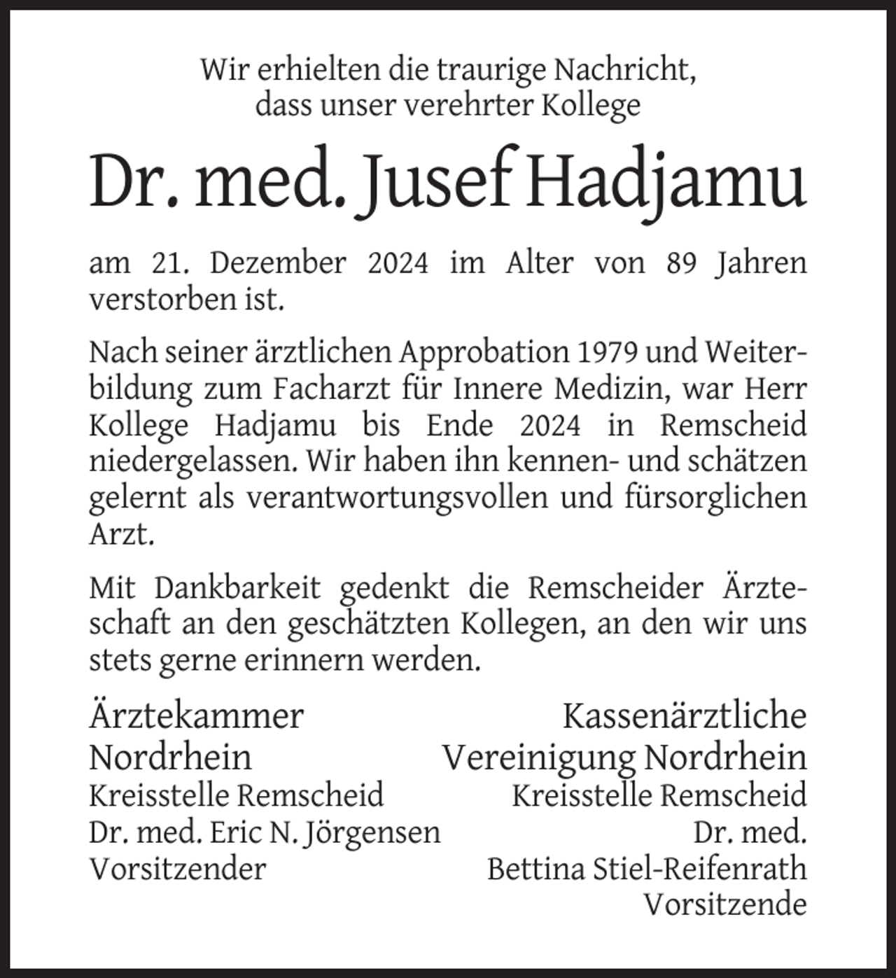 <p>Wir erhielten die traurige Nachricht,<br />dass unser verehrter Kollege</p><p>Dr. med. Jusef Hadjamu<br />am 21. Dezember 2024 im Alter von 89 Jahren<br />verstorben ist.<br />Nach seiner ärztlichen Approbation 1979 und Weiterbildung zum Facharzt für Innere Medizin, war Herr<br />Kollege Hadjamu bis Ende 2024 in Remscheid<br />niedergelassen. Wir haben ihn kennen- und schätzen<br />gelernt als verantwortungsvollen und fürsorglichen<br />Arzt.<br />Mit Dankbarkeit gedenkt die Remscheider Ärzteschaft an den geschätzten Kollegen, an den wir uns<br />stets gerne erinnern werden.</p><p>Ärztekammer<br />Nordrhein<br />Kreisstelle Remscheid<br />Dr. med. Eric N. Jörgensen<br />Vorsitzender</p><p>Kassenärztliche<br />Vereinigung Nordrhein<br />Kreisstelle Remscheid<br />Dr. med.<br />Bettina Stiel-Reifenrath<br />Vorsitzende</p>