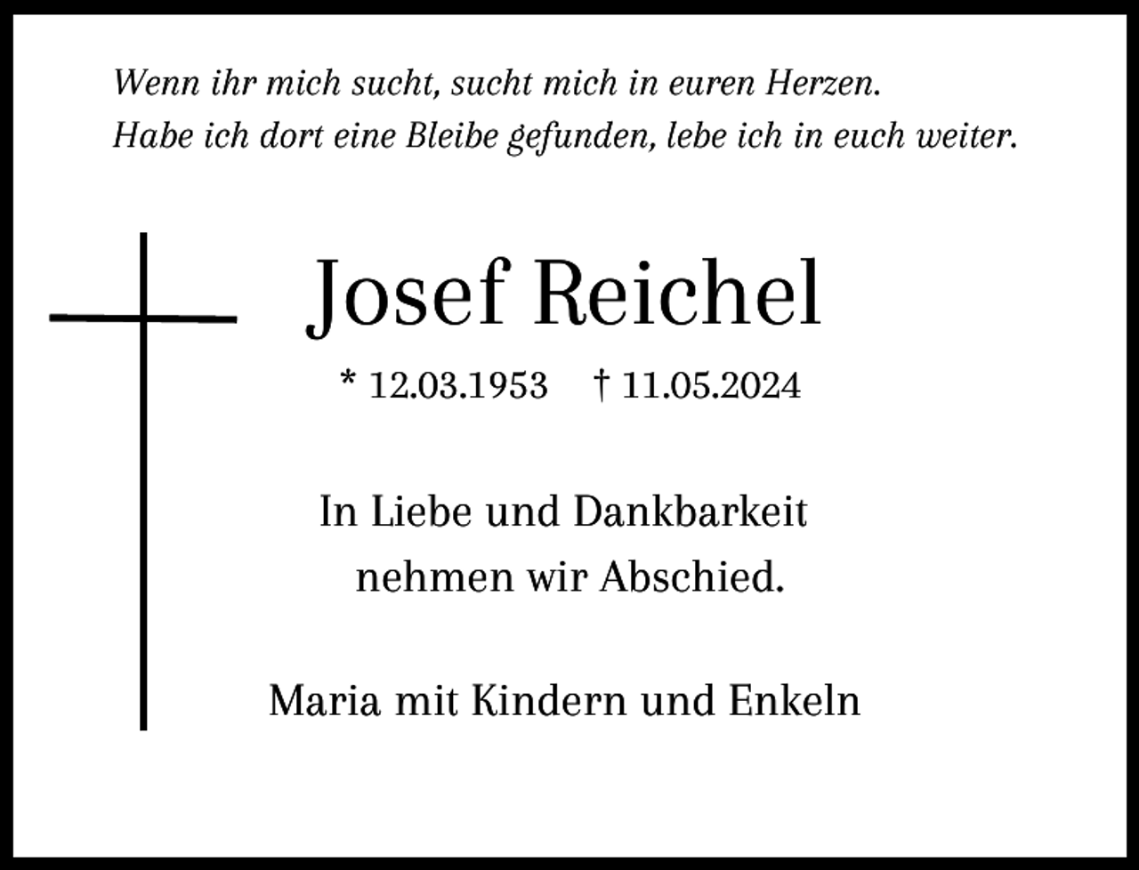 <p>Wenn ihr mich sucht, sucht mich in euren Herzen.<br />Habe ich dort eine Bleibe gefunden, lebe ich in euch weiter.</p><p>Josef Reichel<br />* 12.03.1953</p><p>† 11.05.2024</p><p>In Liebe und Dankbarkeit<br />nehmen wir Abschied.<br />Maria mit Kindern und Enkeln</p>