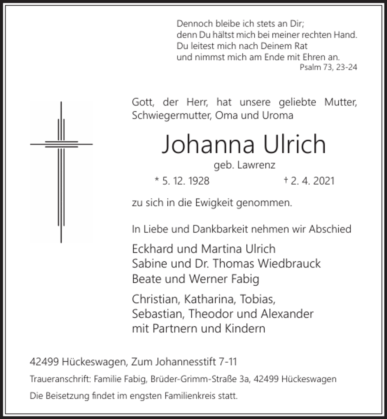 <p>Dennoch bleibe ich stets an Dir;<br />denn Du hältst mich bei meiner rechten Hand.<br />Du leitest mich nach Deinem Rat<br />und nimmst mich am Ende mit Ehren an.<br />Psalm 73, 23-24</p><p>Gott, der Herr, hat unsere geliebte Mutter,<br />Schwiegermutter, Oma und Uroma</p><p>Johanna Ulrich<br />geb. Lawrenz</p><p>* 5. 12. 1928</p><p>† 2. 4. 2021</p><p>zu sich in die Ewigkeit genommen.<br />In Liebe und Dankbarkeit nehmen wir Abschied</p><p>Eckhard und Martina Ulrich<br />Sabine und Dr. Thomas Wiedbrauck<br />Beate und Werner Fabig<br />Christian, Katharina, Tobias,<br />Sebastian, Theodor und Alexander<br />mit Partnern und Kindern<br />42499 Hückeswagen, Zum Johannesstift 7-11<br />Traueranschrift: Familie Fabig, Brüder-Grimm-Straße 3a, 42499 Hückeswagen<br />Die Beisetzung ﬁndet im engsten Familienkreis statt.</p>