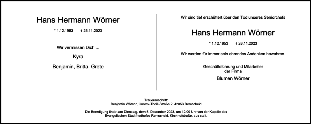 <p>Hans Hermann Wörner<br />* 1.12.1953</p><p> 26.11.2023</p><p>Wir sind tief erschüttert über den Tod unseres Seniorchefs</p><p>Hans Hermann Wörner<br />* 1.12.1953</p><p>Wir vermissen Dich ...</p><p> 26.11.2023</p><p>Kyra</p><p>Wir werden für immer sein ehrendes Andenken bewahren.</p><p>Benjamin, Britta, Grete</p><p>Geschäftsführung und Mitarbeiter<br />der Firma</p><p>Blumen Wörner</p><p>Traueranschrift:<br />Benjamin Wörner, Gustav-Theill-Straße 2, 42853 Remscheid<br />Die Beerdigung findet am Dienstag, dem 5. Dezember 2023, um 12.00 Uhr von der Kapelle des<br />Evangelischen Stadtfriedhofes Remscheid, Kirchhofstraße, aus statt.</p>