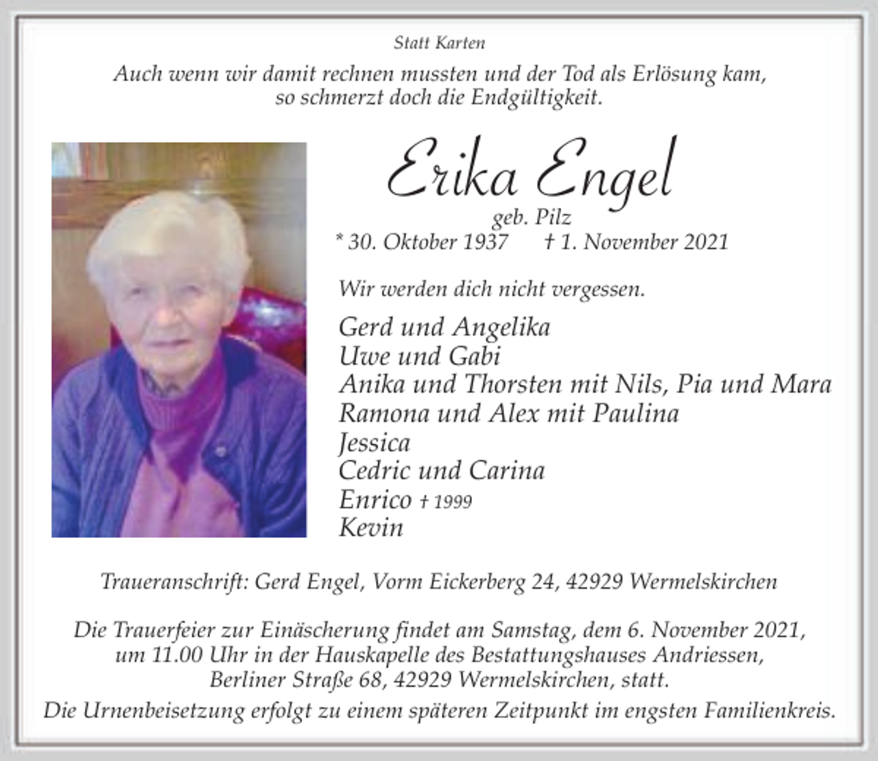 <p>Statt Karten</p><p>Auch wenn wir damit rechnen mussten und der Tod als Erlösung kam,<br />so schmerzt doch die Endgültigkeit.</p><p>Erika Engel</p><p>geb. Pilz<br />* 30. Oktober 1937<br />† 1. November 2021<br />Wir werden dich nicht vergessen.</p><p>Gerd und Angelika<br />Uwe und Gabi<br />Anika und Thorsten mit Nils, Pia und Mara<br />Ramona und Alex mit Paulina<br />Jessica<br />Cedric und Carina<br />Enrico † 1999<br />Kevin<br />Traueranschrift: Gerd Engel, Vorm Eickerberg 24, 42929 Wermelskirchen<br />Die Trauerfeier zur Einäscherung findet am Samstag, dem 6. November 2021,<br />um 11.00 Uhr in der Hauskapelle des Bestattungshauses Andriessen,<br />Berliner Straße 68, 42929 Wermelskirchen, statt.<br />Die Urnenbeisetzung erfolgt zu einem späteren Zeitpunkt im engsten Familienkreis.</p>
