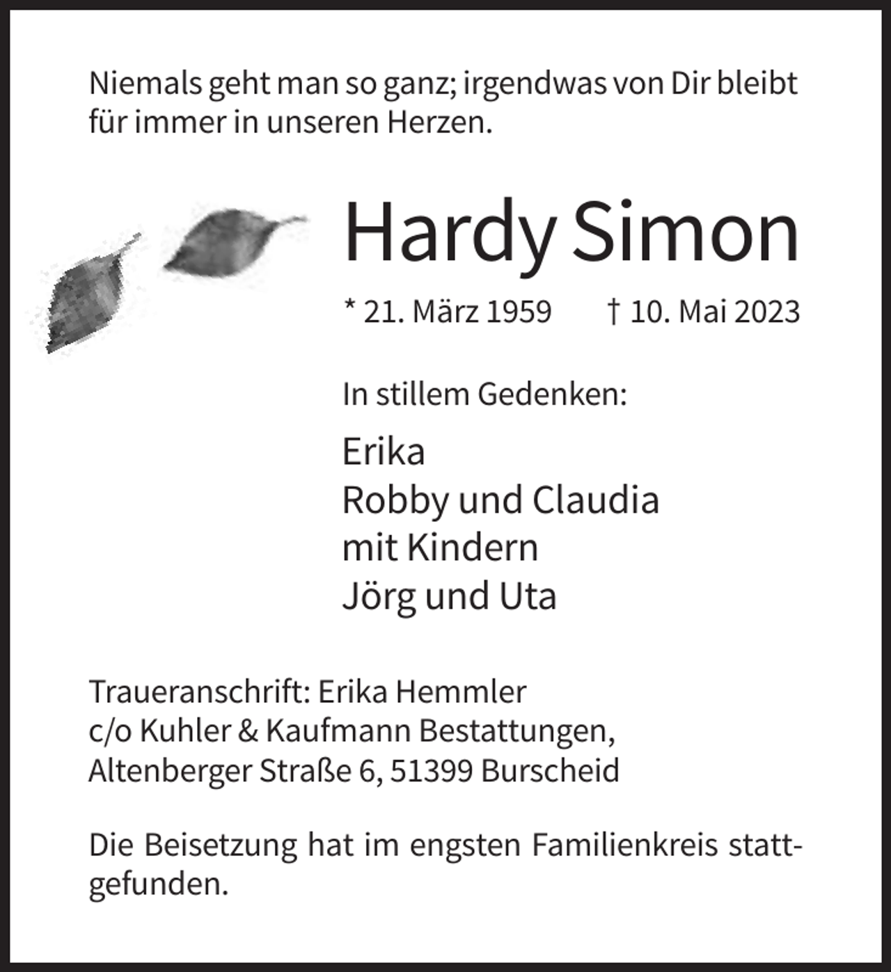<p>Niemals geht man so ganz; irgendwas von Dir bleibt<br />für immer in unseren Herzen.</p><p>Hardy Simon<br />* 21. März 1959</p><p>† 10. Mai 2023</p><p>In stillem Gedenken:</p><p>Erika<br />Robby und Claudia<br />mit Kindern<br />Jörg und Uta<br />Traueranschrift: Erika Hemmler<br />c/o Kuhler &amp; Kaufmann Bestattungen,<br />Altenberger Straße 6, 51399 Burscheid<br />Die Beisetzung hat im engsten Familienkreis stattgefunden.</p>
