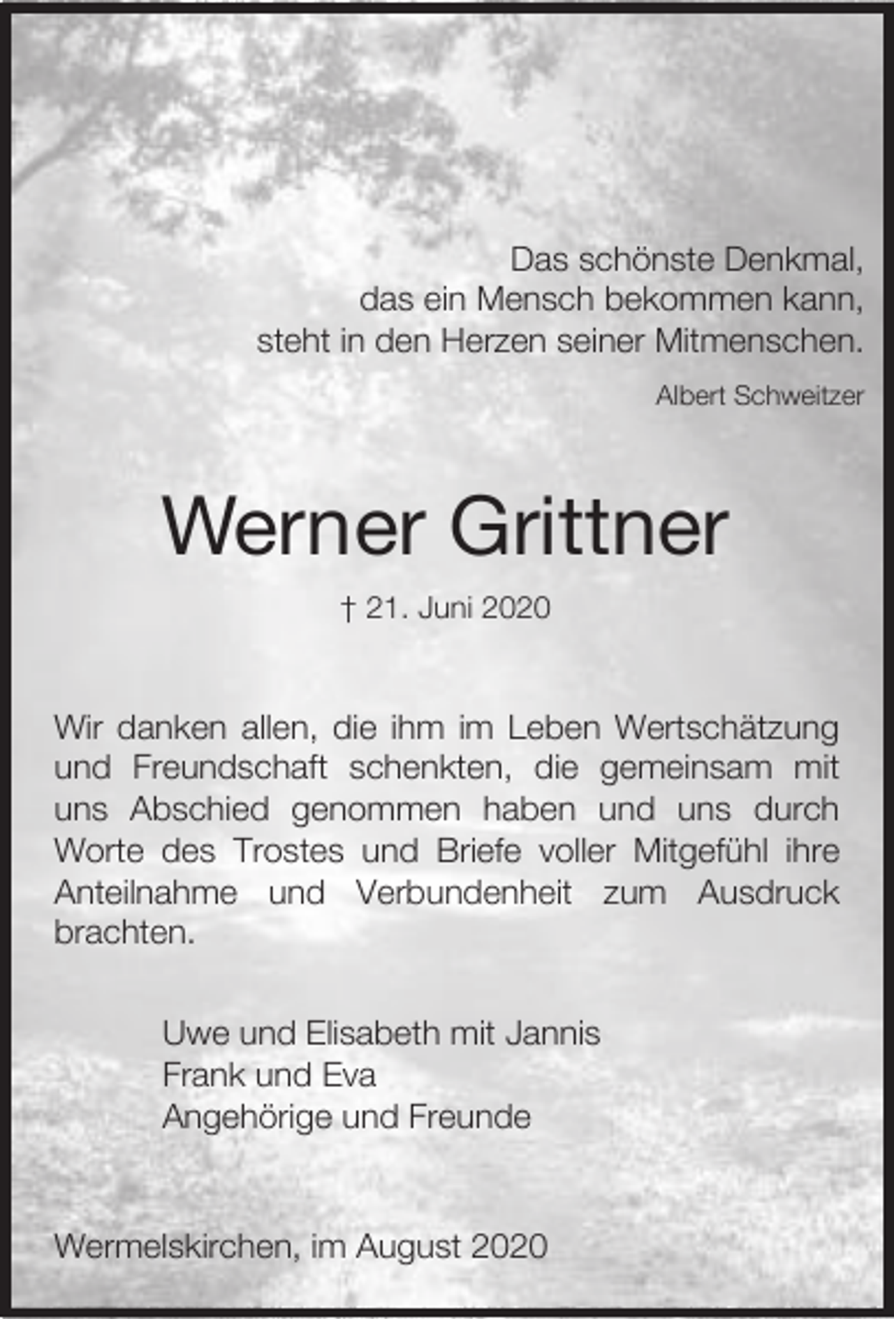 <p>Das schönste Denkmal,<br />das ein Mensch bekommen kann,<br />steht in den Herzen seiner Mitmenschen.<br />Albert Schweitzer</p><p>Werner Grittner<br />† 21. Juni 2020</p><p>Wir danken allen, die ihm im Leben Wertschätzung<br />und Freundschaft schenkten, die gemeinsam mit<br />uns Abschied genommen haben und uns durch<br />Worte des Trostes und Briefe voller Mitgefühl ihre<br />Anteilnahme und Verbundenheit zum Ausdruck<br />brachten.<br />Uwe und Elisabeth mit Jannis<br />Frank und Eva<br />Angehörige und Freunde</p><p>Wermelskirchen, im August 2020</p>
