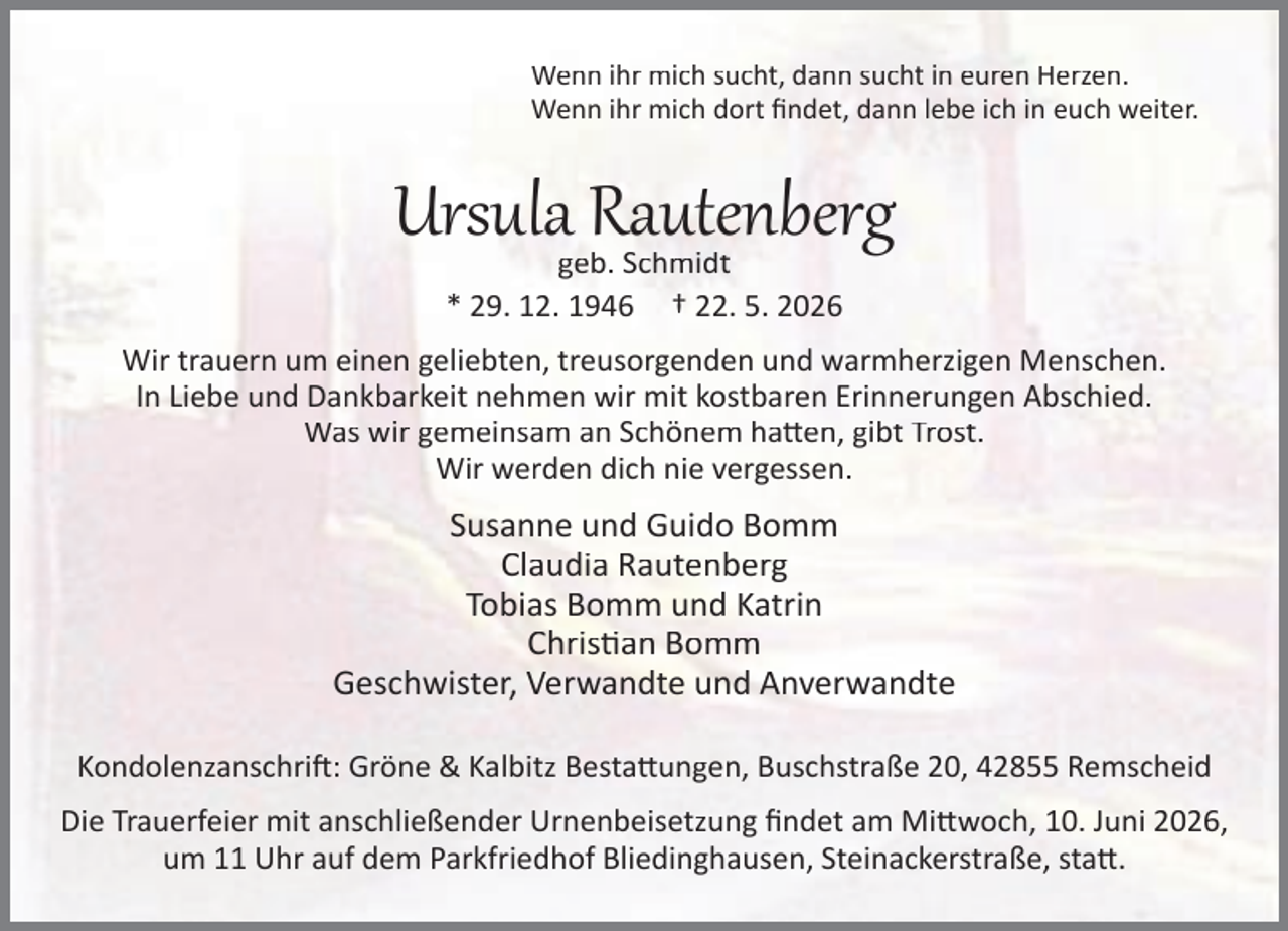 <p>Wenn ihr mich sucht, dann sucht in euren Herzen.<br />Wenn ihr mich dort ﬁndet, dann lebe ich in euch weiter.</p><p>Ursula Rautenberg<br />geb. Schmidt<br />* 29. 12. 1946 † 22. 5. 2026</p><p>Wir trauern um einen geliebten, treusorgenden und warmherzigen Menschen.<br />In Liebe und Dankbarkeit nehmen wir mit kostbaren Erinnerungen Abschied.<br />Was wir gemeinsam an Schönem ha en, gibt Trost.<br />Wir werden dich nie vergessen.</p><p>Susanne und Guido Bomm<br />Claudia Rautenberg<br />Tobias Bomm und Katrin<br />Chris an Bomm<br />Geschwister, Verwandte und Anverwandte<br />Kondolenzanschri : Gröne &amp; Kalbitz Besta ungen, Buschstraße 20, 42855 Remscheid<br />Die Trauerfeier mit anschließender Urnenbeisetzung ﬁndet am Mi woch, 10. Juni 2026,<br />um 11 Uhr auf dem Parkfriedhof Bliedinghausen, Steinackerstraße, sta .</p>