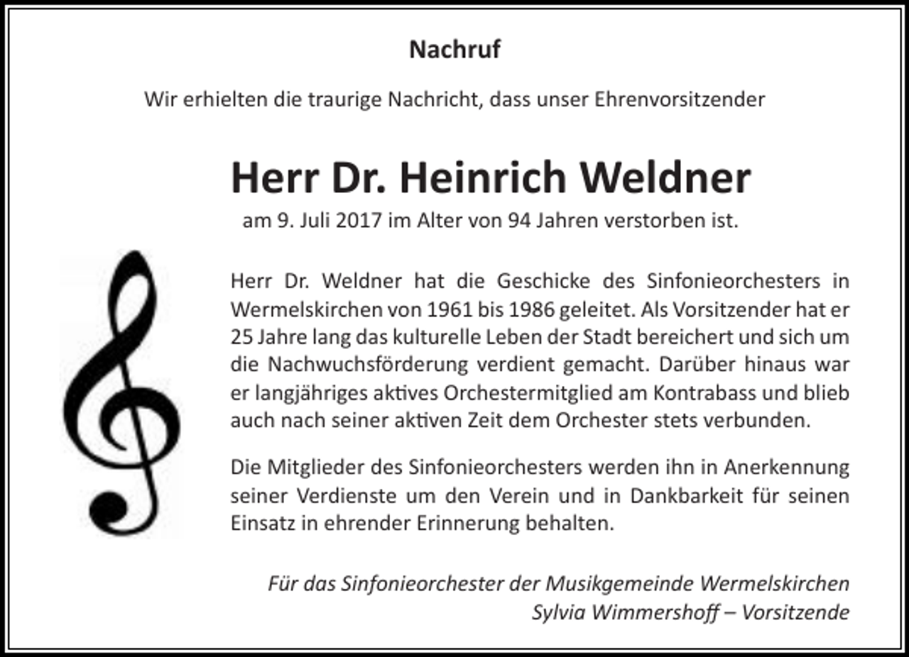 <p>Nachruf<br />Wir erhielten die traurige Nachricht, dass unser Ehrenvorsitzender</p><p>Herr Dr. Heinrich Weldner<br />am 9. Juli 2017 im Alter von 94 Jahren verstorben ist.</p><p>Herr Dr. Weldner hat die Geschicke des Sinfonieorchesters in<br />Wermelskirchen von 1961 bis 1986 geleitet. Als Vorsitzender hat er<br />25 Jahre lang das kulturelle Leben der Stadt bereichert und sich um<br />die Nachwuchsförderung verdient gemacht. Darüber hinaus war<br />er langjähriges aktives Orchestermitglied am Kontrabass und blieb<br />auch nach seiner aktiven Zeit dem Orchester stets verbunden.<br />Die Mitglieder des Sinfonieorchesters werden ihn in Anerkennung<br />seiner Verdienste um den Verein und in Dankbarkeit für seinen<br />Einsatz in ehrender Erinnerung behalten.<br />Für das Sinfonieorchester der Musikgemeinde Wermelskirchen<br />Sylvia Wimmershoff – Vorsitzende</p>