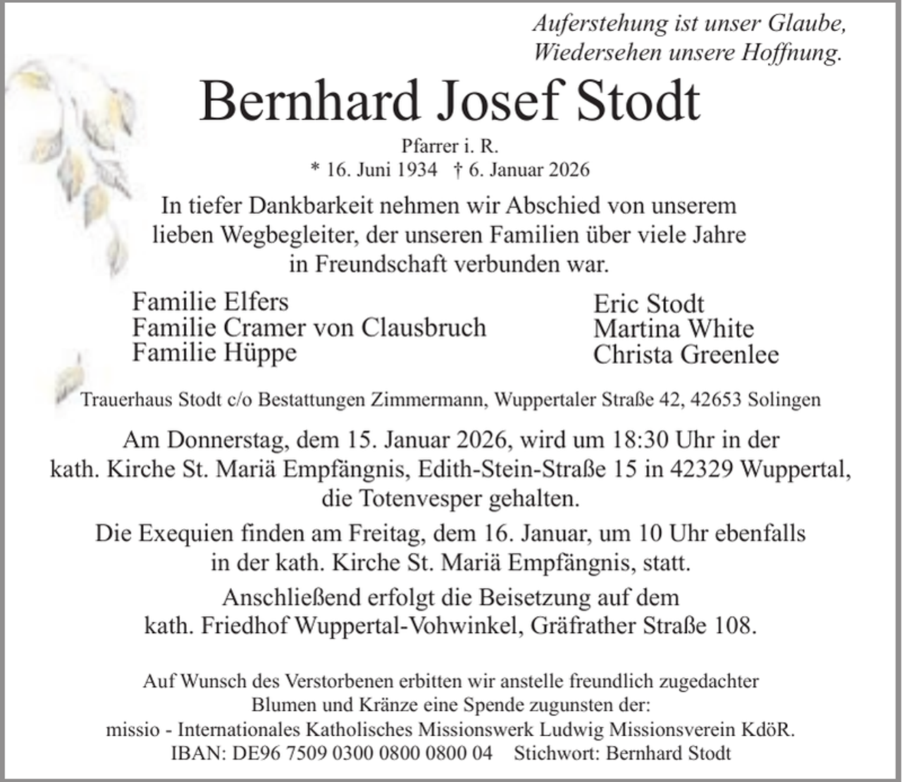 <p>Auferstehung ist unser Glaube,<br />Wiedersehen unsere Hoffnung.</p><p>Bernhard Josef Stodt<br />Pfarrer i. R.<br />* 16. Juni 1934 † 6. Januar 2026</p><p>In tiefer Dankbarkeit nehmen wir Abschied von unserem<br />lieben Wegbegleiter, der unseren Familien über viele Jahre<br />in Freundschaft verbunden war.</p><p>Familie Elfers<br />Familie Cramer von Clausbruch<br />Familie Hüppe</p><p>Eric Stodt<br />Martina White<br />Christa Greenlee</p><p>Trauerhaus Stodt c/o Bestattungen Zimmermann, Wuppertaler Straße 42, 42653 Solingen</p><p>Am Donnerstag, dem 15. Januar 2026, wird um 18:30 Uhr in der<br />kath. Kirche St. Mariä Empfängnis, Edith-Stein-Straße 15 in 42329 Wuppertal,<br />die Totenvesper gehalten.<br />Die Exequien finden am Freitag, dem 16. Januar, um 10 Uhr ebenfalls<br />in der kath. Kirche St. Mariä Empfängnis, statt.<br />Anschließend erfolgt die Beisetzung auf dem<br />kath. Friedhof Wuppertal-Vohwinkel, Gräfrather Straße 108.<br />Auf Wunsch des Verstorbenen erbitten wir anstelle freundlich zugedachter<br />Blumen und Kränze eine Spende zugunsten der:<br />missio - Internationales Katholisches Missionswerk Ludwig Missionsverein KdöR.<br />IBAN: DE96 7509 03080804 Stichwort: Bernhard Stodt</p>