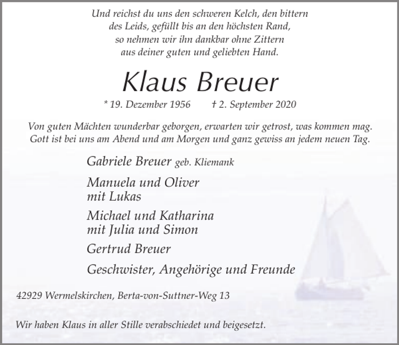 <p>Und reichst du uns den schweren Kelch, den bittern<br />des Leids, gefüllt bis an den höchsten Rand,<br />so nehmen wir ihn dankbar ohne Zittern<br />aus deiner guten und geliebten Hand.</p><p>Klaus Breuer</p><p>* 19. Dezember 1956</p><p>† 2. September 2020</p><p>Von guten Mächten wunderbar geborgen, erwarten wir getrost, was kommen mag.<br />Gott ist bei uns am Abend und am Morgen und ganz gewiss an jedem neuen Tag.</p><p>Gabriele Breuer geb. Kliemank<br />Manuela und Oliver<br />mit Lukas<br />Michael und Katharina<br />mit Julia und Simon<br />Gertrud Breuer<br />Geschwister, Angehörige und Freunde<br />42929 Wermelskirchen, Berta-von-Suttner-Weg 13<br />Wir haben Klaus in aller Stille verabschiedet und beigesetzt.</p>