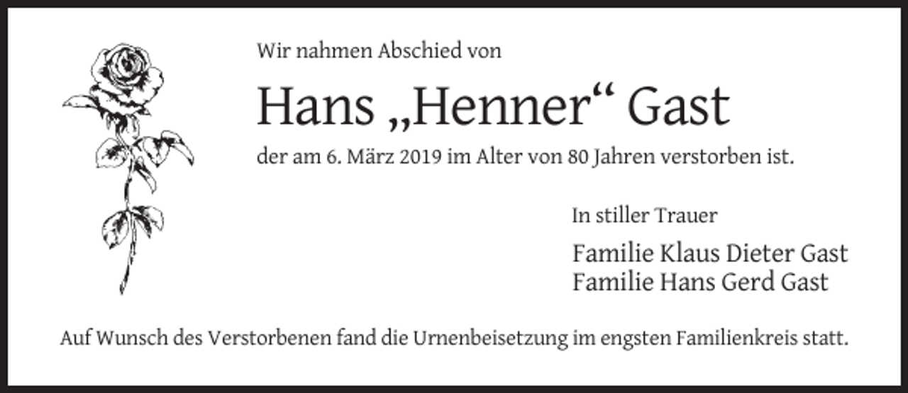 <p>Wir nahmen Abschied von</p><p>Hans „Henner“ Gast<br />der am 6. März 2019 im Alter von 80 Jahren verstorben ist.<br />In stiller Trauer</p><p>Familie Klaus Dieter Gast<br />Familie Hans Gerd Gast<br />Auf Wunsch des Verstorbenen fand die Urnenbeisetzung im engsten Familienkreis statt.</p>