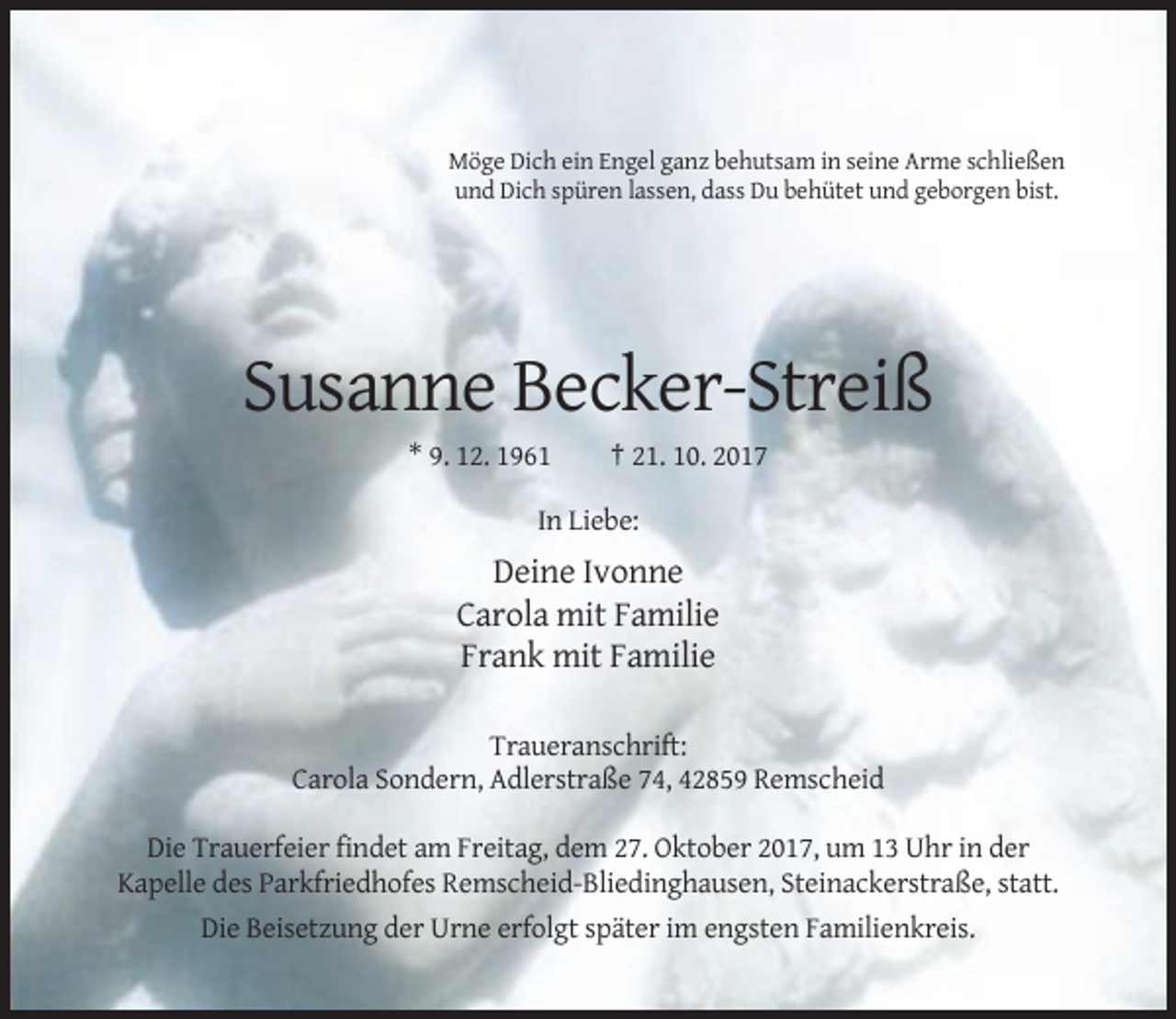 <p>Möge Dich ein Engel ganz behutsam in seine Arme schließen<br />und Dich spüren lassen, dass Du behütet und geborgen bist.</p><p>Susanne Becker-Streiß<br />* 9. 12. 1961</p><p>† 21. 10. 2017</p><p>In Liebe:</p><p>Deine Ivonne<br />Carola mit Familie<br />Frank mit Familie<br />Traueranschrift:<br />Carola Sondern, Adlerstraße 74, 42859 Remscheid<br />Die Trauerfeier findet am Freitag, dem 27. Oktober 2017, um 13 Uhr in der<br />Kapelle des Parkfriedhofes Remscheid-Bliedinghausen, Steinackerstraße, statt.<br />Die Beisetzung der Urne erfolgt später im engsten Familienkreis.</p>