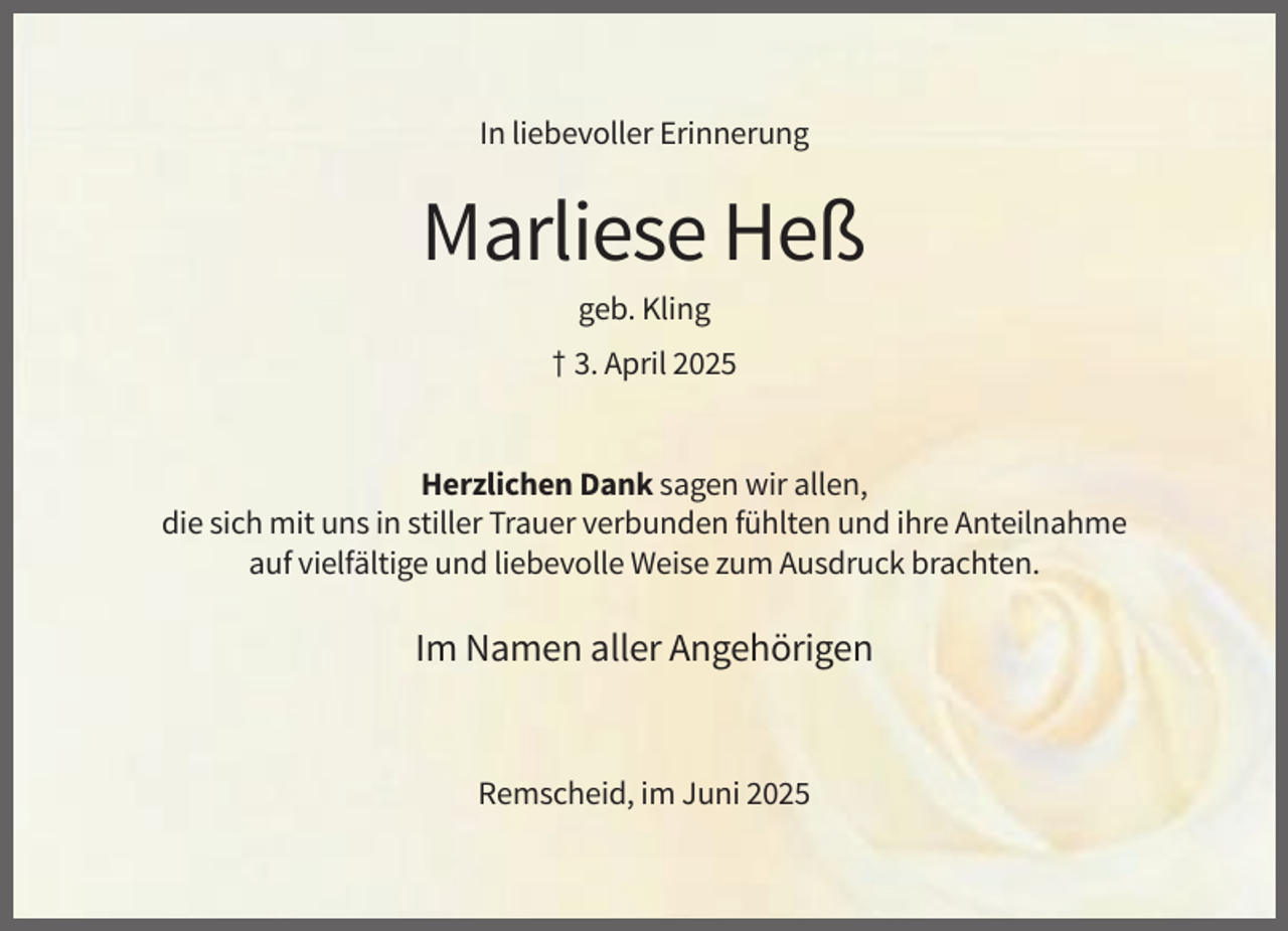<p>In liebevoller Erinnerung</p><p>Marliese Heß<br />geb. Kling<br />† 3. April 2025</p><p>Herzlichen Dank sagen wir allen,<br />die sich mit uns in stiller Trauer verbunden fühlten und ihre Anteilnahme<br />auf vielfältige und liebevolle Weise zum Ausdruck brachten.</p><p>Im Namen aller Angehörigen</p><p>Remscheid, im Juni 2025</p>