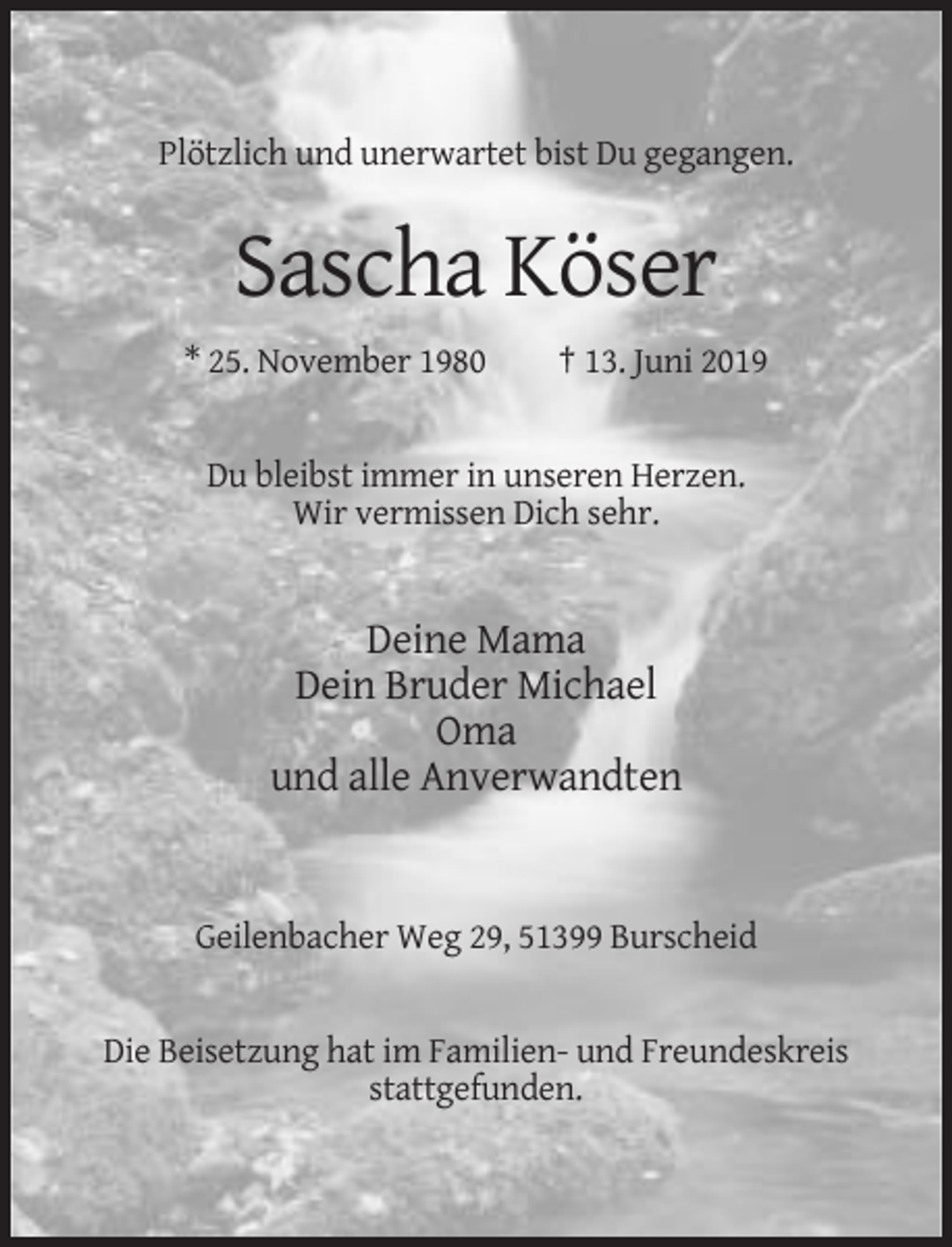 <p>Plötzlich und unerwartet bist Du gegangen.</p><p>Sascha Köser<br />* 25. November 1980</p><p>† 13. Juni 2019</p><p>Du bleibst immer in unseren Herzen.<br />Wir vermissen Dich sehr.</p><p>Deine Mama<br />Dein Bruder Michael<br />Oma<br />und alle Anverwandten</p><p>Geilenbacher Weg 29, 51399 Burscheid</p><p>Die Beisetzung hat im Familien- und Freundeskreis<br />stattgefunden.</p>