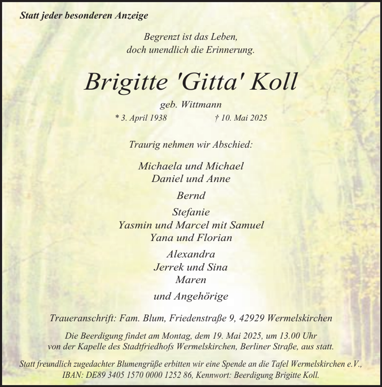 <p>Statt jeder besonderen Anzeige<br />Begrenzt ist das Leben,<br />doch unendlich die Erinnerung.</p><p>Brigitte 'Gitta' Koll<br />geb. Wittmann</p><p>* 3. April 1938</p><p>† 10. Mai 2025</p><p>Traurig nehmen wir Abschied:</p><p>Michaela und Michael<br />Daniel und Anne<br />Bernd<br />Stefanie<br />Yasmin und Marcel mit Samuel<br />Yana und Florian<br />Alexandra<br />Jerrek und Sina<br />Maren<br />und Angehörige<br />Traueranschrift: Fam. Blum, Friedenstraße 9, 42929 Wermelskirchen<br />Die Beerdigung findet am Montag, dem 19. Mai 2025, um 13.00 Uhr<br />von der Kapelle des Stadtfriedhofs Wermelskirchen, Berliner Straße, aus statt.<br />Statt freundlich zugedachter Blumengrüße erbitten wir eine Spende an die Tafel Wermelskirchen e.V.,<br />IBAN: DE89 3405 157000 1252 86, Kennwort: Beerdigung Brigitte Koll.</p>
