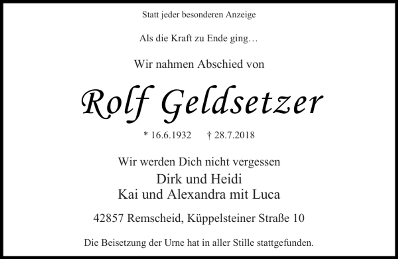 <p>Statt jeder besonderen Anzeige</p><p>Als die Kraft zu Ende ging…</p><p>Wir nahmen Abschied von</p><p>Rolf Geldsetzer<br />* 16.6.1932</p><p>† 28.7.2018</p><p>Wir werden Dich nicht vergessen</p><p>Dirk und Heidi<br />Kai und Alexandra mit Luca</p><p>42857 Remscheid, Küppelsteiner Straße 10<br />Die Beisetzung der Urne hat in aller Stille stattgefunden.</p>