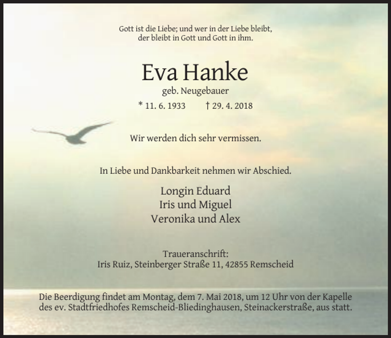 <p>Gott ist die Liebe; und wer in der Liebe bleibt,<br />der bleibt in Gott und Gott in ihm.</p><p>Eva Hanke<br />geb. Neugebauer<br />* 11. 6. 1933<br />† 29. 4. 2018</p><p>Wir werden dich sehr vermissen.</p><p>In Liebe und Dankbarkeit nehmen wir Abschied.</p><p>Longin Eduard<br />Iris und Miguel<br />Veronika und Alex</p><p>Traueranschrift:<br />Iris Ruiz, Steinberger Straße 11, 42855 Remscheid</p><p>Die Beerdigung findet am Montag, dem 7. Mai 2018, um 12 Uhr von der Kapelle<br />des ev. Stadtfriedhofes Remscheid-Bliedinghausen, Steinackerstraße, aus statt.</p>