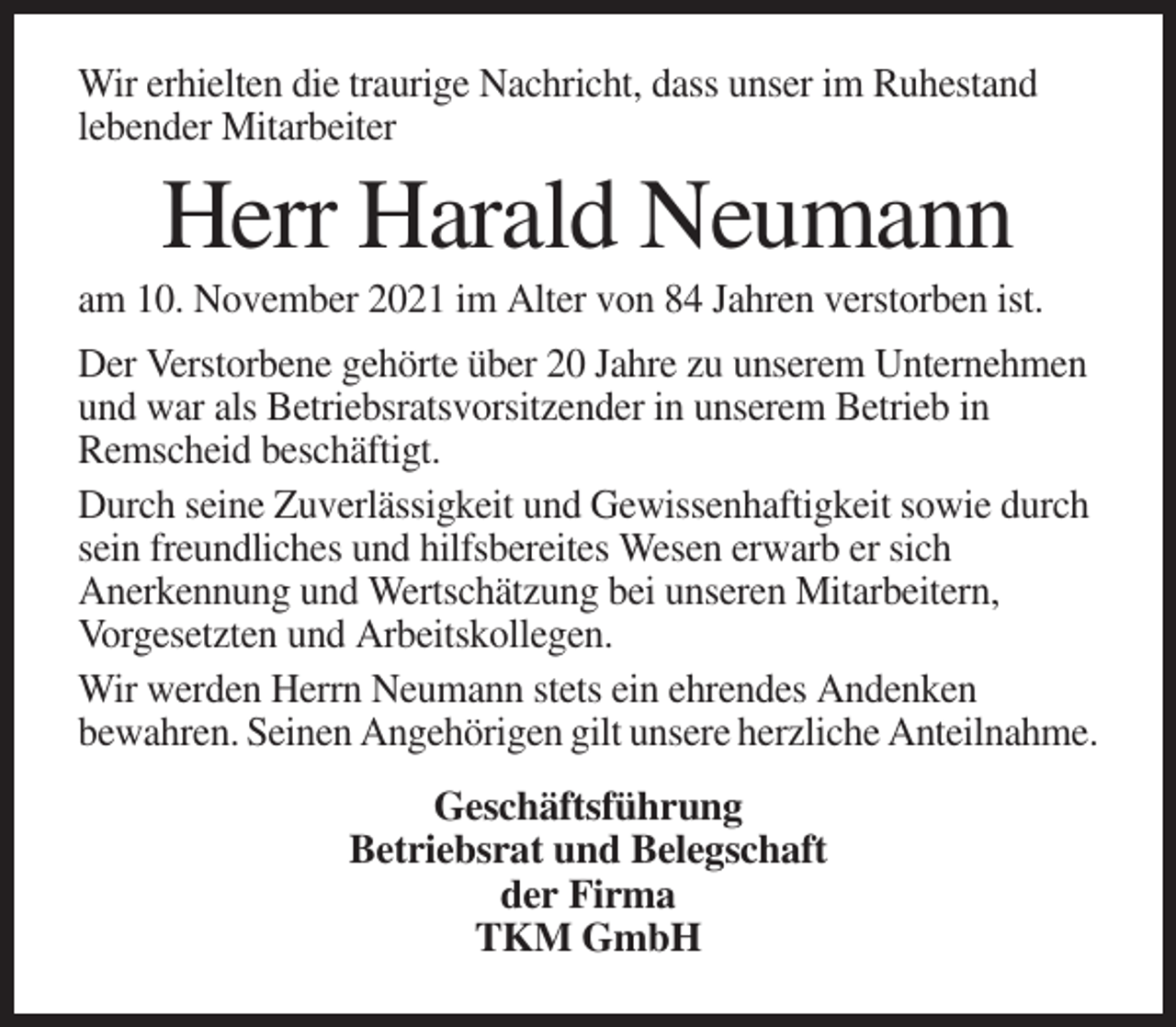 <p>Wir erhielten die traurige Nachricht, dass unser im Ruhestand<br />lebender Mitarbeiter</p><p>Herr Harald Neumann<br />am 10. November 2021 im Alter von 84 Jahren verstorben ist.<br />Der Verstorbene gehörte über 20 Jahre zu unserem Unternehmen<br />und war als Betriebsratsvorsitzender in unserem Betrieb in<br />Remscheid beschäftigt.<br />Durch seine Zuverlässigkeit und Gewissenhaftigkeit sowie durch<br />sein freundliches und hilfsbereites Wesen erwarb er sich<br />Anerkennung und Wertschätzung bei unseren Mitarbeitern,<br />Vorgesetzten und Arbeitskollegen.<br />Wir werden Herrn Neumann stets ein ehrendes Andenken<br />bewahren. Seinen Angehörigen gilt unsere herzliche Anteilnahme.<br />Geschäftsführung<br />Betriebsrat und Belegschaft<br />der Firma<br />TKM GmbH</p>