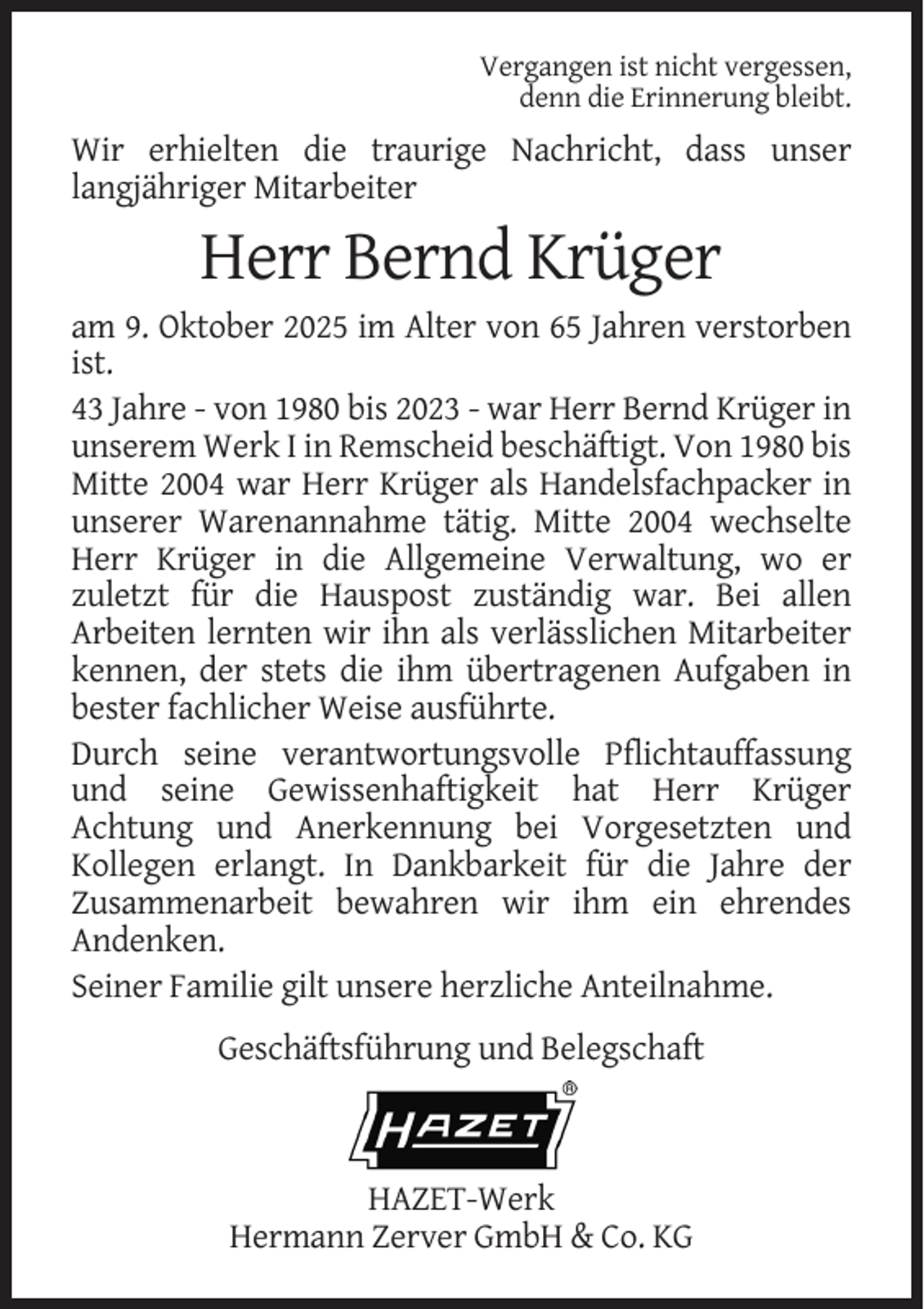 <p>Vergangen ist nicht vergessen,<br />denn die Erinnerung bleibt.</p><p>Wir erhielten die traurige Nachricht, dass unser<br />langjähriger Mitarbeiter</p><p>Herr Bernd Krüger<br />am 9. Oktober 2025 im Alter von 65 Jahren verstorben<br />ist.<br />43 Jahre - von 1980 bis 2023 - war Herr Bernd Krüger in<br />unserem Werk I in Remscheid beschäftigt. Von 1980 bis<br />Mitte 2004 war Herr Krüger als Handelsfachpacker in<br />unserer Warenannahme tätig. Mitte 2004 wechselte<br />Herr Krüger in die Allgemeine Verwaltung, wo er<br />zuletzt für die Hauspost zuständig war. Bei allen<br />Arbeiten lernten wir ihn als verlässlichen Mitarbeiter<br />kennen, der stets die ihm übertragenen Aufgaben in<br />bester fachlicher Weise ausführte.<br />Durch seine verantwortungsvolle Pflichtauffassung<br />und seine Gewissenhaftigkeit hat Herr Krüger<br />Achtung und Anerkennung bei Vorgesetzten und<br />Kollegen erlangt. In Dankbarkeit für die Jahre der<br />Zusammenarbeit bewahren wir ihm ein ehrendes<br />Andenken.<br />Seiner Familie gilt unsere herzliche Anteilnahme.<br />Geschäftsführung und Belegschaft</p><p>HAZET-Werk<br />Hermann Zerver GmbH &amp; Co. KG</p>
