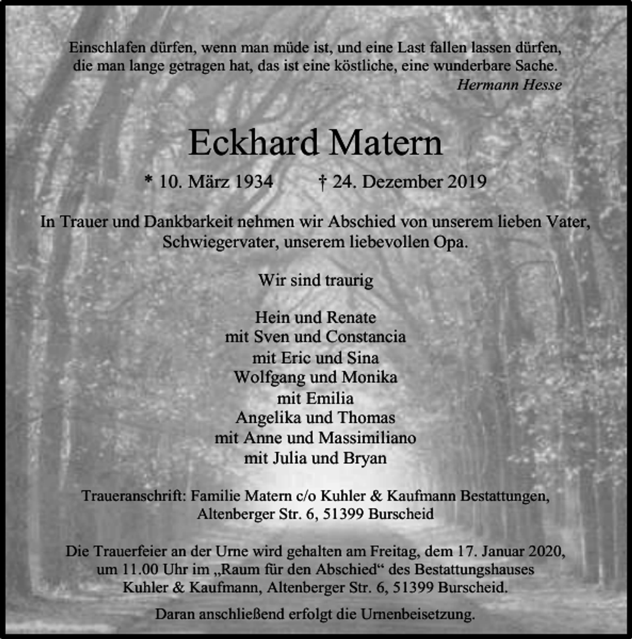 <p>Einschlafen dürfen, wenn man müde ist, und eine Last fallen lassen dürfen,<br />die man lange getragen hat, das ist eine köstliche, eine wunderbare Sache.<br />Hermann Hesse</p><p>Eckhard Matern<br />* 10. März 1934</p><p>† 24. Dezember 2019</p><p>In Trauer und Dankbarkeit nehmen wir Abschied von unserem lieben Vater,<br />Schwiegervater, unserem liebevollen Opa.<br />Wir sind traurig<br />Hein und Renate<br />mit Sven und Constancia<br />mit Eric und Sina<br />Wolfgang und Monika<br />mit Emilia<br />Angelika und Thomas<br />mit Anne und Massimiliano<br />mit Julia und Bryan<br />Traueranschrift: Familie Matern c/o Kuhler &amp; Kaufmann Bestattungen,<br />Altenberger Str. 6, 51399 Burscheid<br />Die Trauerfeier an der Urne wird gehalten am Freitag, dem 17. Januar 2020,<br />um 11.00 Uhr im „Raum für den Abschied“ des Bestattungshauses<br />Kuhler &amp; Kaufmann, Altenberger Str. 6, 51399 Burscheid.<br />Daran anschließend erfolgt die Urnenbeisetzung.</p>