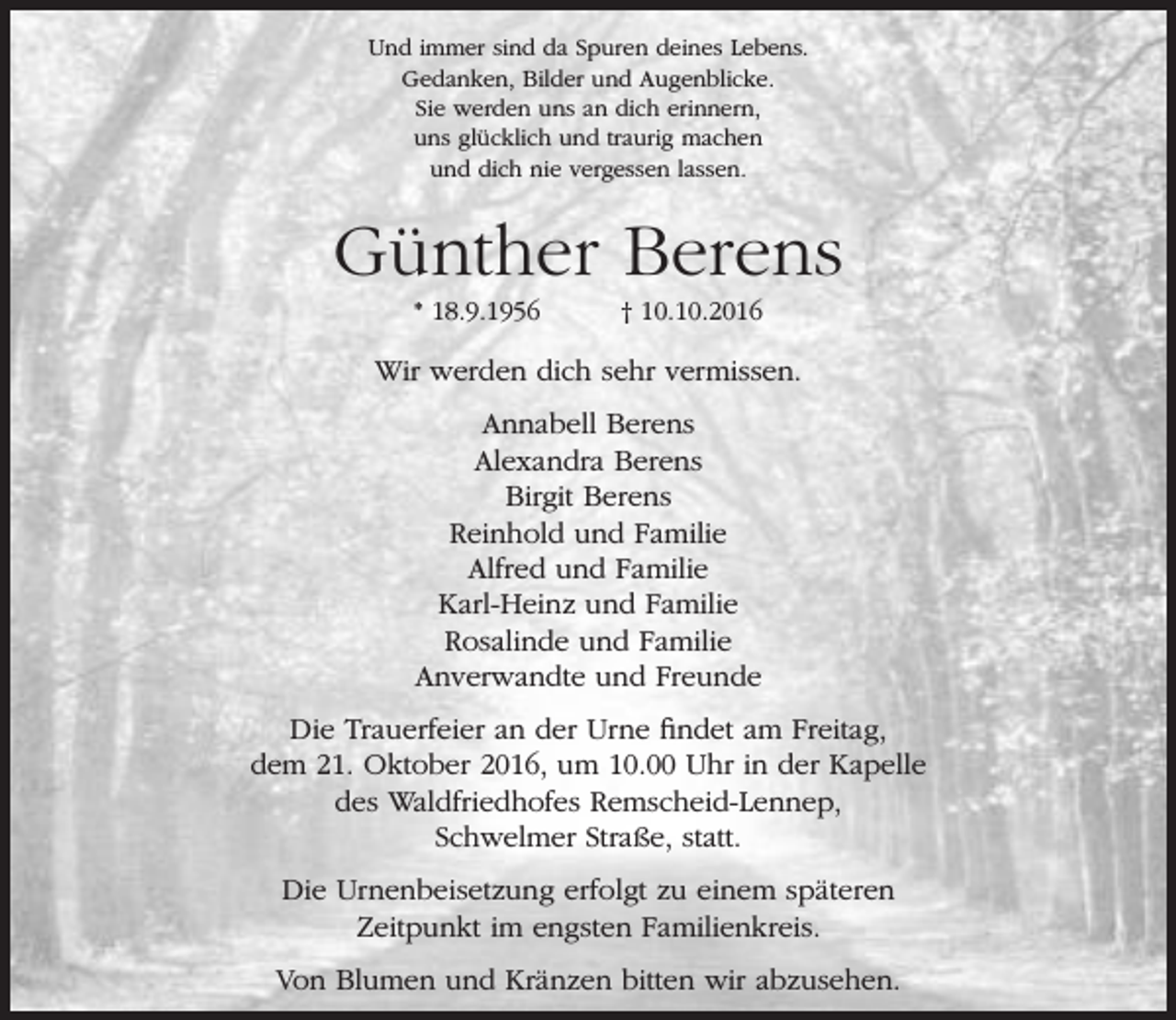 <p>Und immer sind da Spuren deines Lebens.<br />Gedanken, Bilder und Augenblicke.<br />Sie werden uns an dich erinnern,<br />uns glücklich und traurig machen<br />und dich nie vergessen lassen.</p><p>Günther Berens<br />* 18.9.1956</p><p>† 10.10.2016</p><p>Wir werden dich sehr vermissen.<br />Annabell Berens<br />Alexandra Berens<br />Birgit Berens<br />Reinhold und Familie<br />Alfred und Familie<br />Karl-Heinz und Familie<br />Rosalinde und Familie<br />Anverwandte und Freunde<br />Die Trauerfeier an der Urne findet am Freitag,<br />dem 21. Oktober 2016, um 10.00 Uhr in der Kapelle<br />des Waldfriedhofes Remscheid-Lennep,<br />Schwelmer Straße, statt.<br />Die Urnenbeisetzung erfolgt zu einem späteren<br />Zeitpunkt im engsten Familienkreis.<br />Von Blumen und Kränzen bitten wir abzusehen.</p>
