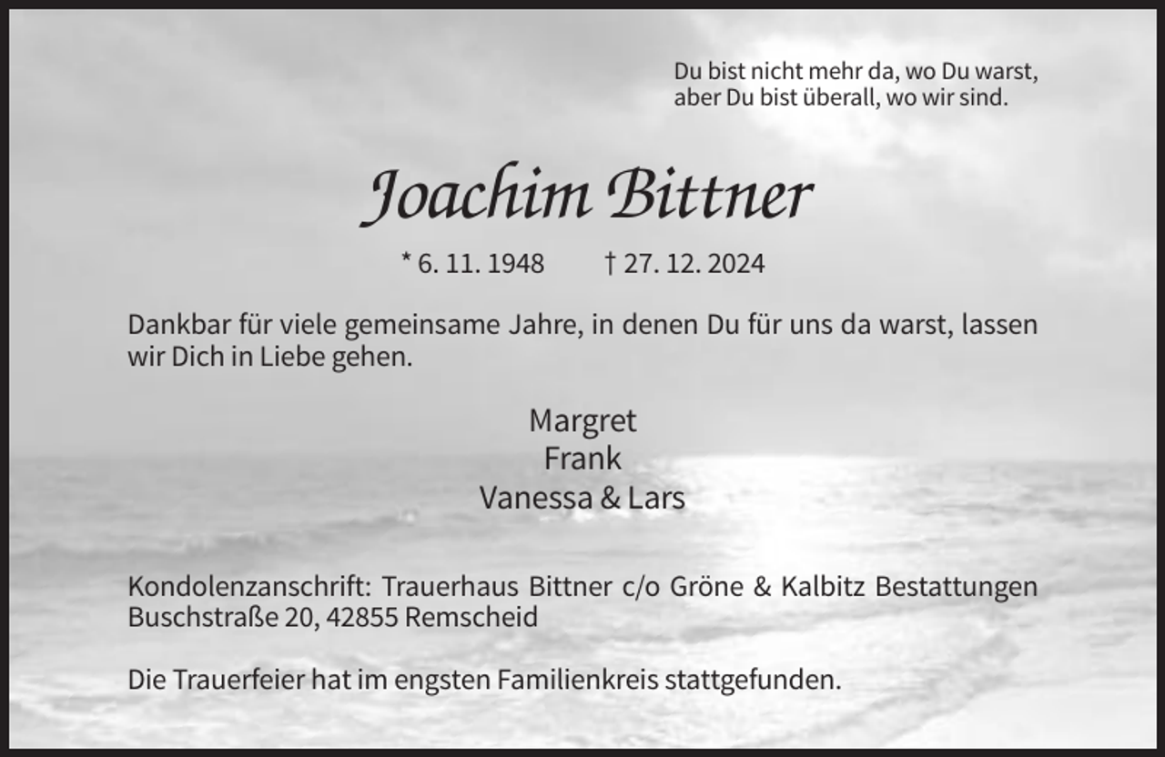 <p>Du bist nicht mehr da, wo Du warst,<br />aber Du bist überall, wo wir sind.</p><p>Joachim Bittner<br />* 6. 11. 1948</p><p>† 27. 12. 2024</p><p>Dankbar für viele gemeinsame Jahre, in denen Du für uns da warst, lassen<br />wir Dich in Liebe gehen.</p><p>Margret<br />Frank<br />Vanessa &amp; Lars<br />Kondolenzanschrift: Trauerhaus Bittner c/o Gröne &amp; Kalbitz Bestattungen<br />Buschstraße 20, 42855 Remscheid<br />Die Trauerfeier hat im engsten Familienkreis stattgefunden.</p>