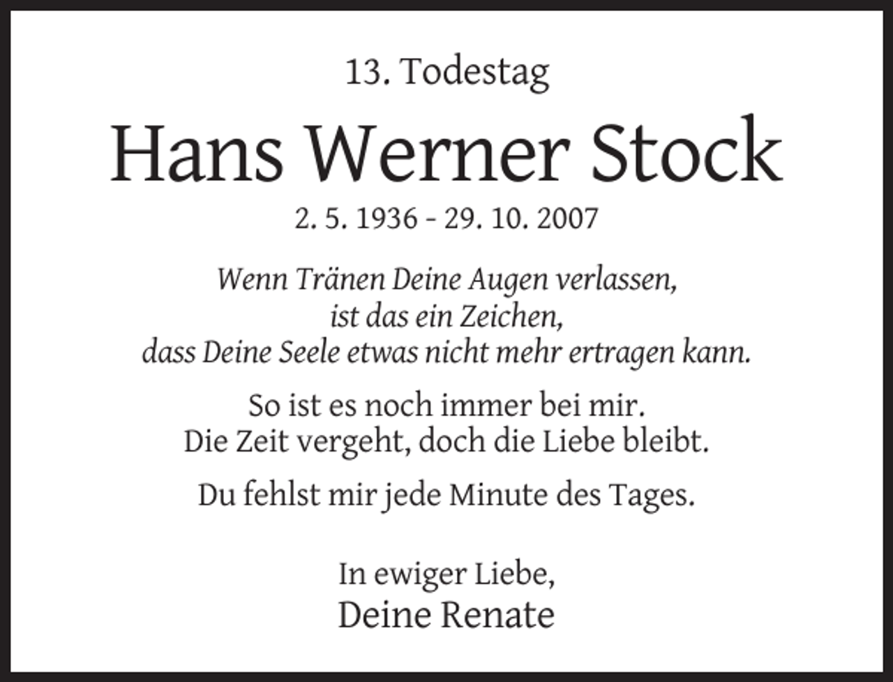 <p>13. Todestag</p><p>Hans Werner Stock<br />2. 5. 1936 - 29. 10. 2007<br />Wenn Tränen Deine Augen verlassen,<br />ist das ein Zeichen,<br />dass Deine Seele etwas nicht mehr ertragen kann.<br />So ist es noch immer bei mir.<br />Die Zeit vergeht, doch die Liebe bleibt.<br />Du fehlst mir jede Minute des Tages.<br />In ewiger Liebe,</p><p>Deine Renate</p>
