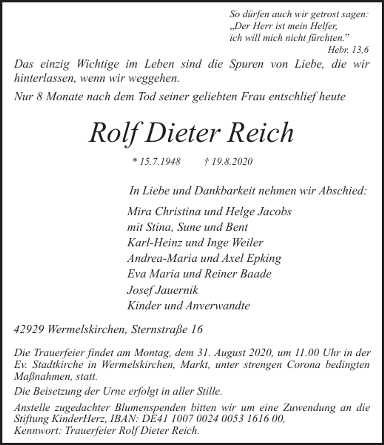 <p>So dürfen auch wir getrost sagen:<br />„Der Herr ist mein Helfer,<br />ich will mich nicht fürchten.”<br />Hebr. 13,6</p><p>Das einzig Wichtige im Leben sind die Spuren von Liebe, die wir<br />hinterlassen, wenn wir weggehen.<br />Nur 8 Monate nach dem Tod seiner geliebten Frau entschlief heute</p><p>Rolf Dieter Reich<br />* 15.7.1948</p><p>† 19.8.2020</p><p>In Liebe und Dankbarkeit nehmen wir Abschied:<br />Mira Christina und Helge Jacobs<br />mit Stina, Sune und Bent<br />Karl-Heinz und Inge Weiler<br />Andrea-Maria und Axel Epking<br />Eva Maria und Reiner Baade<br />Josef Jauernik<br />Kinder und Anverwandte<br />42929 Wermelskirchen, Sternstraße 16<br />Die Trauerfeier findet am Montag, dem 31. August 2020, um 11.00 Uhr in der<br />Ev. Stadtkirche in Wermelskirchen, Markt, unter strengen Corona bedingten<br />Maßnahmen, statt.<br />Die Beisetzung der Urne erfolgt in aller Stille.<br />Anstelle zugedachter Blumenspenden bitten wir um eine Zuwendung an die<br />Stiftung KinderHerz, IBAN: DE4007 0024 0053 1616 00,<br />Kennwort: Trauerfeier Rolf Dieter Reich.</p>