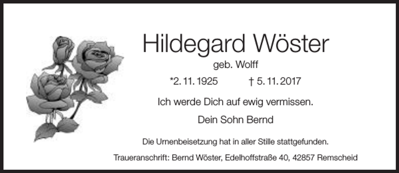 <p>Hildegard Wöster<br />geb. Wolff</p><p>*2. 11. 1925</p><p>† 5. 11. 2017</p><p>Ich werde Dich auf ewig vermissen.<br />Dein Sohn Bernd<br />Die Urnenbeisetzung hat in aller Stille stattgefunden.<br />Traueranschrift: Bernd Wöster, Edelhoffstraße 40, 42857 Remscheid</p>