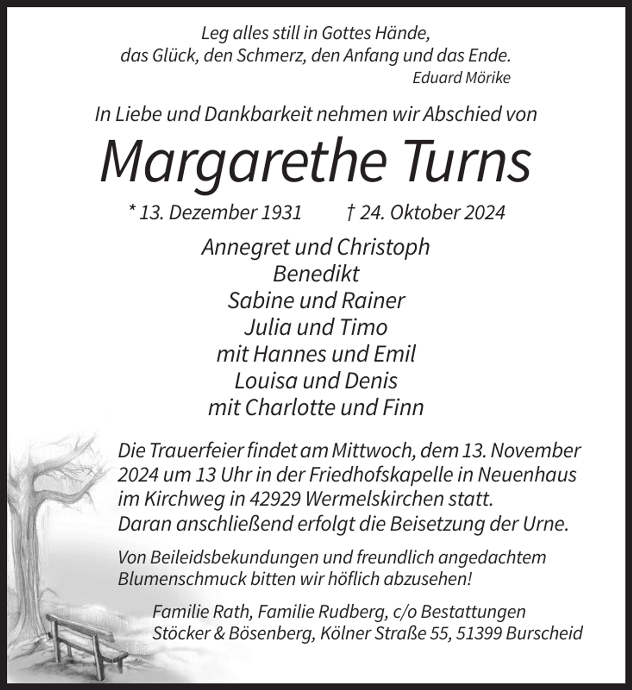 <p>Leg alles still in Gottes Hände,<br />das Glück, den Schmerz, den Anfang und das Ende.<br />Eduard Mörike</p><p>In Liebe und Dankbarkeit nehmen wir Abschied von</p><p>Margarethe Turns<br />* 13. Dezember 1931</p><p>† 24. Oktober 2024</p><p>Annegret und Christoph<br />Benedikt<br />Sabine und Rainer<br />Julia und Timo<br />mit Hannes und Emil<br />Louisa und Denis<br />mit Charlotte und Finn<br />Die Trauerfeier findet am Mittwoch, dem 13. November<br />2024 um 13 Uhr in der Friedhofskapelle in Neuenhaus<br />im Kirchweg in 42929 Wermelskirchen statt.<br />Daran anschließend erfolgt die Beisetzung der Urne.<br />Von Beileidsbekundungen und freundlich angedachtem<br />Blumenschmuck bitten wir höflich abzusehen!<br />Familie Rath, Familie Rudberg, c/o Bestattungen<br />Stöcker &amp; Bösenberg, Kölner Straße 55, 51399 Burscheid</p>