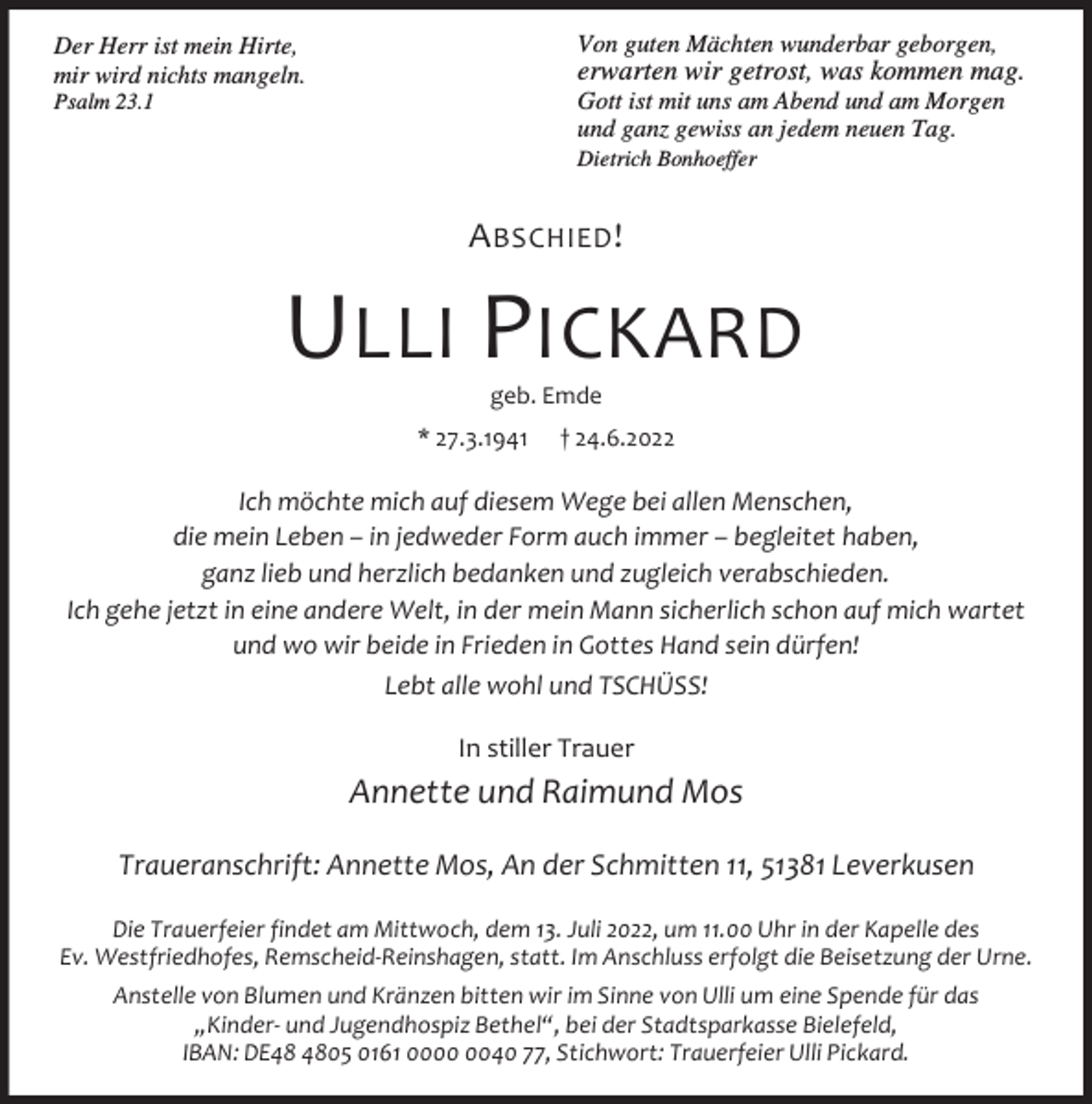 <p>Von guten Mächten wunderbar geborgen,</p><p>Der Herr ist mein Hirte,<br />mir wird nichts mangeln.</p><p>erwarten wir getrost, was kommen mag.</p><p>Gott ist mit uns am Abend und am Morgen<br />und ganz gewiss an jedem neuen Tag.</p><p>Psalm 23.1</p><p>Dietrich Bonhoeffer</p><p>A BSCHIED !</p><p>ULLI PICKARD<br />geb. Emde</p><p>* 27.3.1941</p><p>† 24.6.2022</p><p>Ich möchte mich auf diesem Wege bei allen Menschen,<br />die mein Leben – in jedweder Form auch immer – begleitet haben,<br />ganz lieb und herzlich bedanken und zugleich verabschieden.<br />Ich gehe jetzt in eine andere Welt, in der mein Mann sicherlich schon auf mich wartet<br />und wo wir beide in Frieden in Gottes Hand sein dürfen!<br />Lebt alle wohl und TSCHÜSS!<br />In stiller Trauer</p><p>Annette und Raimund Mos<br />Traueranschrift: Annette Mos, An der Schmitten 11, 51381 Leverkusen<br />Die Trauerfeier findet am Mittwoch, dem 13. Juli 2022, um 11.00 Uhr in der Kapelle des<br />Ev. Westfriedhofes, Remscheid-Reinshagen, statt. Im Anschluss erfolgt die Beisetzung der Urne.<br />Anstelle von Blumen und Kränzen bitten wir im Sinne von Ulli um eine Spende für das<br />„Kinder- und Jugendhospiz Bethel“, bei der Stadtsparkasse Bielefeld,<br />IBAN: DE05 0161 0040 77, Stichwort: Trauerfeier Ulli Pickard.</p>