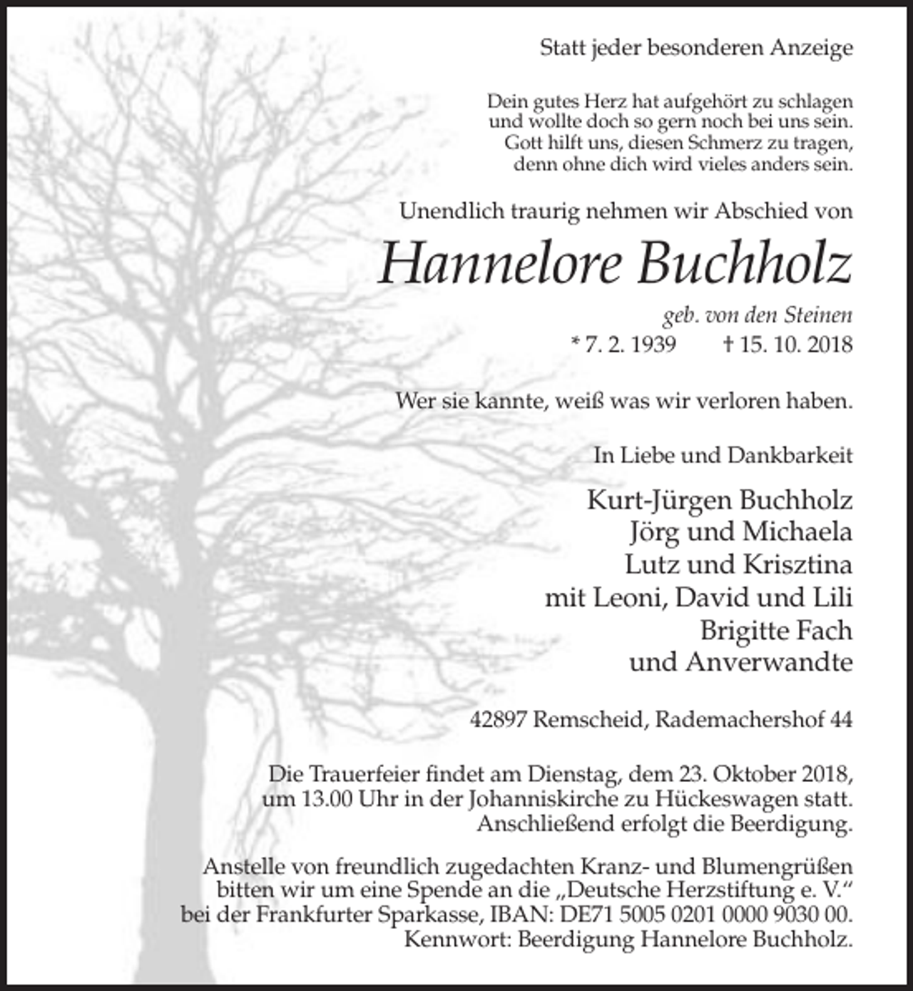 <p>Statt jeder besonderen Anzeige<br />Dein gutes Herz hat aufgehört zu schlagen<br />und wollte doch so gern noch bei uns sein.<br />Gott hilft uns, diesen Schmerz zu tragen,<br />denn ohne dich wird vieles anders sein.</p><p>Unendlich traurig nehmen wir Abschied von</p><p>Hannelore Buchholz<br />geb. von den Steinen<br />* 7. 2. 1939<br />† 15. 10. 2018<br />Wer sie kannte, weiß was wir verloren haben.<br />In Liebe und Dankbarkeit</p><p>Kurt-Jürgen Buchholz<br />Jörg und Michaela<br />Lutz und Krisztina<br />mit Leoni, David und Lili<br />Brigitte Fach<br />und Anverwandte<br />42897 Remscheid, Rademachershof 44<br />Die Trauerfeier findet am Dienstag, dem 23. Oktober 2018,<br />um 13.00 Uhr in der Johanniskirche zu Hückeswagen statt.<br />Anschließend erfolgt die Beerdigung.<br />Anstelle von freundlich zugedachten Kranz- und Blumengrüßen<br />bitten wir um eine Spende an die „Deutsche Herzstiftung e. V.“<br />bei der Frankfurter Sparkasse, IBAN: DE71 5005 0201 0000 9030.<br />Kennwort: Beerdigung Hannelore Buchholz.</p>