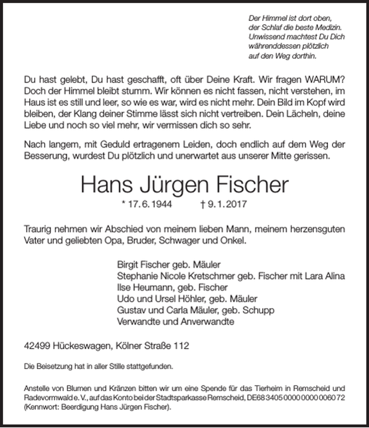 <p>Der Himmel ist dort oben,<br />der Schlaf die beste Medizin.<br />Unwissend machtest Du Dich<br />währenddessen plötzlich<br />auf den Weg dorthin.</p><p>Du hast gelebt, Du hast geschafft, oft über Deine Kraft. Wir fragen WARUM?<br />Doch der Himmel bleibt stumm. Wir können es nicht fassen, nicht verstehen, im<br />Haus ist es still und leer, so wie es war, wird es nicht mehr. Dein Bild im Kopf wird<br />bleiben, der Klang deiner Stimme lässt sich nicht vertreiben. Dein Lächeln, deine<br />Liebe und noch so viel mehr, wir vermissen dich so sehr.<br />Nach langem, mit Geduld ertragenem Leiden, doch endlich auf dem Weg der<br />Besserung, wurdest Du plötzlich und unerwartet aus unserer Mitte gerissen.</p><p>Hans Jürgen Fischer<br />* 17. 6. 1944</p><p>† 9. 1. 2017</p><p>Traurig nehmen wir Abschied von meinem lieben Mann, meinem herzensguten<br />Vater und geliebten Opa, Bruder, Schwager und Onkel.<br />Birgit Fischer geb. Mäuler<br />Stephanie Nicole Kretschmer geb. Fischer mit Lara Alina<br />Ilse Heumann, geb. Fischer<br />Udo und Ursel Höhler, geb. Mäuler<br />Gustav und Carla Mäuler, geb. Schupp<br />Verwandte und Anverwandte<br />42499 Hückeswagen, Kölner Straße 112<br />Die Beisetzung hat in aller Stille stattgefunden.<br />Anstelle von Blumen und Kränzen bitten wir um eine Spende für das Tierheim in Remscheid und<br />Radevormwald e. V., auf das Konto bei der Stadtsparkasse Remscheid, DE68 3405 0060 72<br />(Kennwort: Beerdigung Hans Jürgen Fischer).</p>