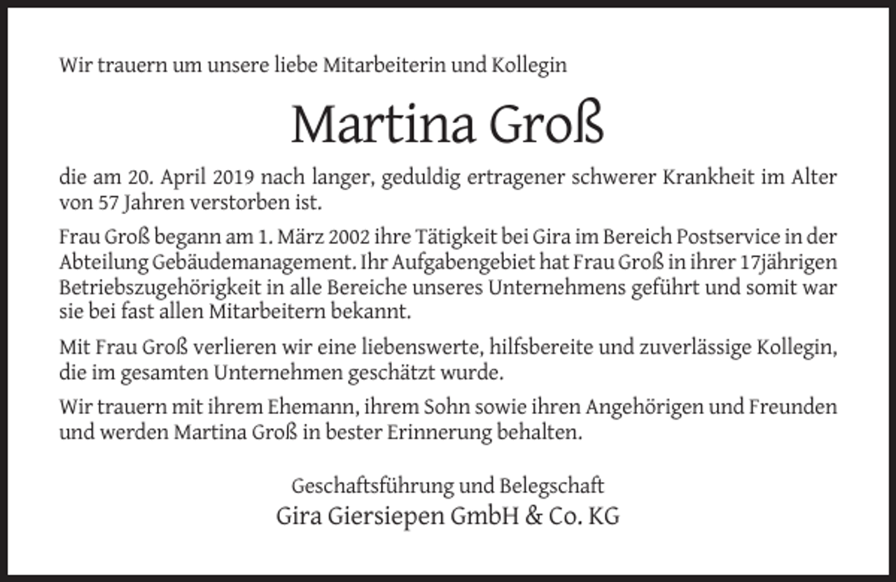 <p>Wir trauern um unsere liebe Mitarbeiterin und Kollegin</p><p>Martina Groß<br />die am 20. April 2019 nach langer, geduldig ertragener schwerer Krankheit im Alter<br />von 57 Jahren verstorben ist.<br />Frau Groß begann am 1. März 2002 ihre Tätigkeit bei Gira im Bereich Postservice in der<br />Abteilung Gebäudemanagement. Ihr Aufgabengebiet hat Frau Groß in ihrer 17jährigen<br />Betriebszugehörigkeit in alle Bereiche unseres Unternehmens geführt und somit war<br />sie bei fast allen Mitarbeitern bekannt.<br />Mit Frau Groß verlieren wir eine liebenswerte, hilfsbereite und zuverlässige Kollegin,<br />die im gesamten Unternehmen geschätzt wurde.<br />Wir trauern mit ihrem Ehemann, ihrem Sohn sowie ihren Angehörigen und Freunden<br />und werden Martina Groß in bester Erinnerung behalten.<br />Geschaftsführung und Belegschaft</p><p>Gira Giersiepen GmbH &amp; Co. KG</p>