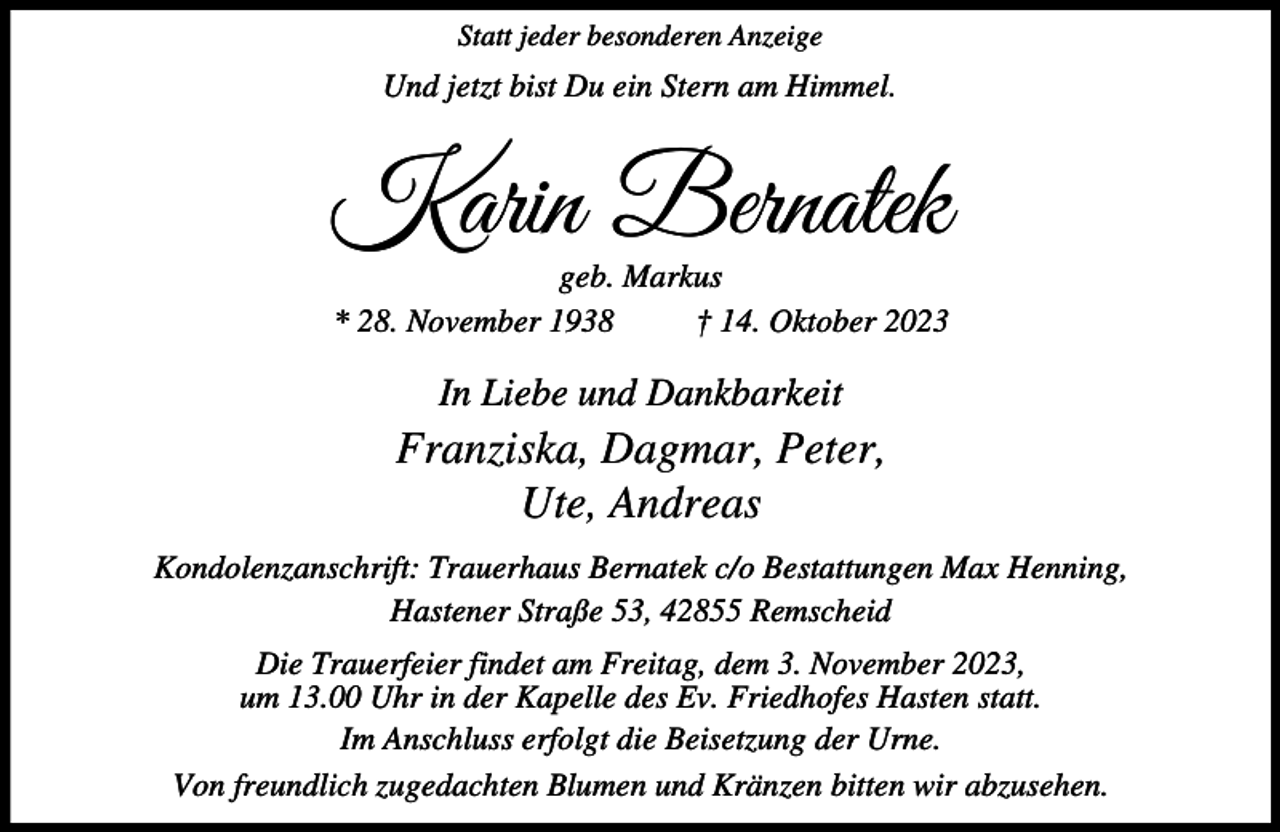 <p>Statt jeder besonderen Anzeige</p><p>Und jetzt bist Du ein Stern am Himmel.</p><p>Karin Bernatek<br />geb. Markus<br />* 28. November 1938<br />† 14. Oktober 2023</p><p>In Liebe und Dankbarkeit</p><p>Franziska, Dagmar, Peter,<br />Ute, Andreas<br />Kondolenzanschrift: Trauerhaus Bernatek c/o Bestattungen Max Henning,<br />Hastener Straße 53, 42855 Remscheid<br />Die Trauerfeier findet am Freitag, dem 3. November 2023,<br />um 13.00 Uhr in der Kapelle des Ev. Friedhofes Hasten statt.<br />Im Anschluss erfolgt die Beisetzung der Urne.<br />Von freundlich zugedachten Blumen und Kränzen bitten wir abzusehen.</p>