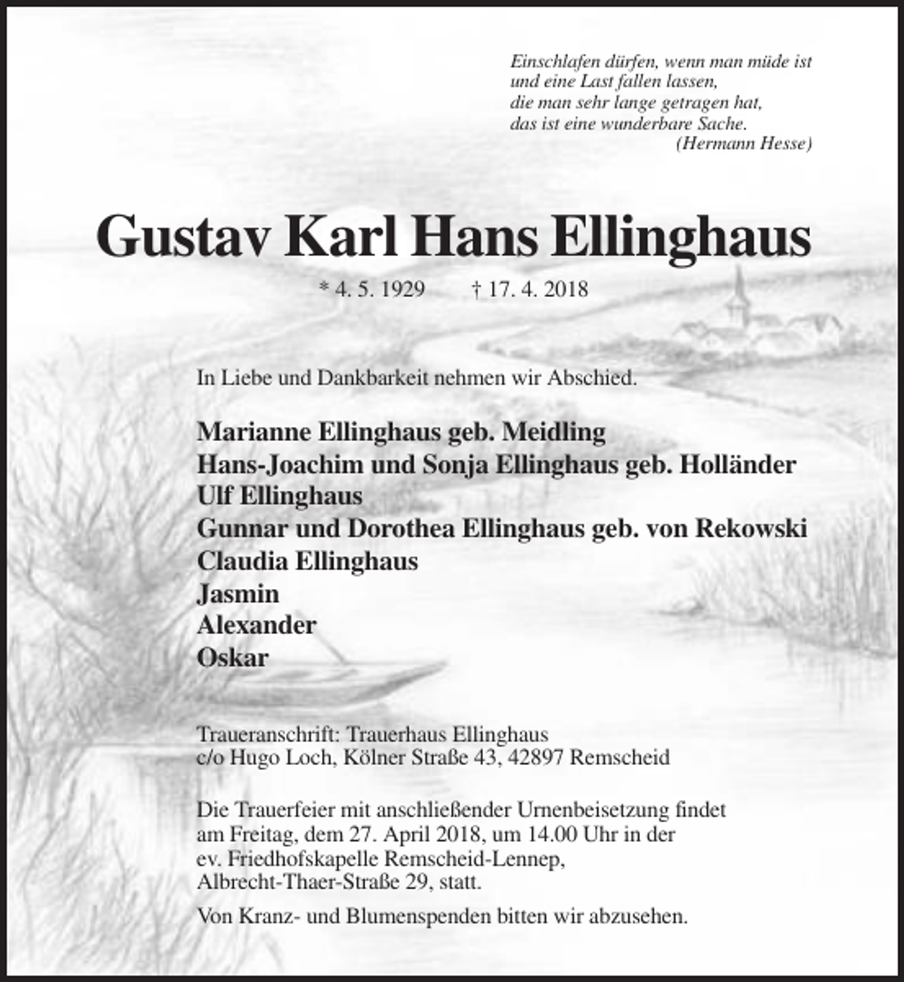<p>Einschlafen dürfen, wenn man müde ist<br />und eine Last fallen lassen,<br />die man sehr lange getragen hat,<br />das ist eine wunderbare Sache.<br />(Hermann Hesse)</p><p>Gustav Karl Hans Ellinghaus<br />* 4. 5. 1929</p><p>† 17. 4. 2018</p><p>In Liebe und Dankbarkeit nehmen wir Abschied.</p><p>Marianne Ellinghaus geb. Meidling<br />Hans-Joachim und Sonja Ellinghaus geb. Holländer<br />Ulf Ellinghaus<br />Gunnar und Dorothea Ellinghaus geb. von Rekowski<br />Claudia Ellinghaus<br />Jasmin<br />Alexander<br />Oskar<br />Traueranschrift: Trauerhaus Ellinghaus<br />c/o Hugo Loch, Kölner Straße 43, 42897 Remscheid<br />Die Trauerfeier mit anschließender Urnenbeisetzung findet<br />am Freitag, dem 27. April 2018, um 14.00 Uhr in der<br />ev. Friedhofskapelle Remscheid-Lennep,<br />Albrecht-Thaer-Straße 29, statt.<br />Von Kranz- und Blumenspenden bitten wir abzusehen.</p>
