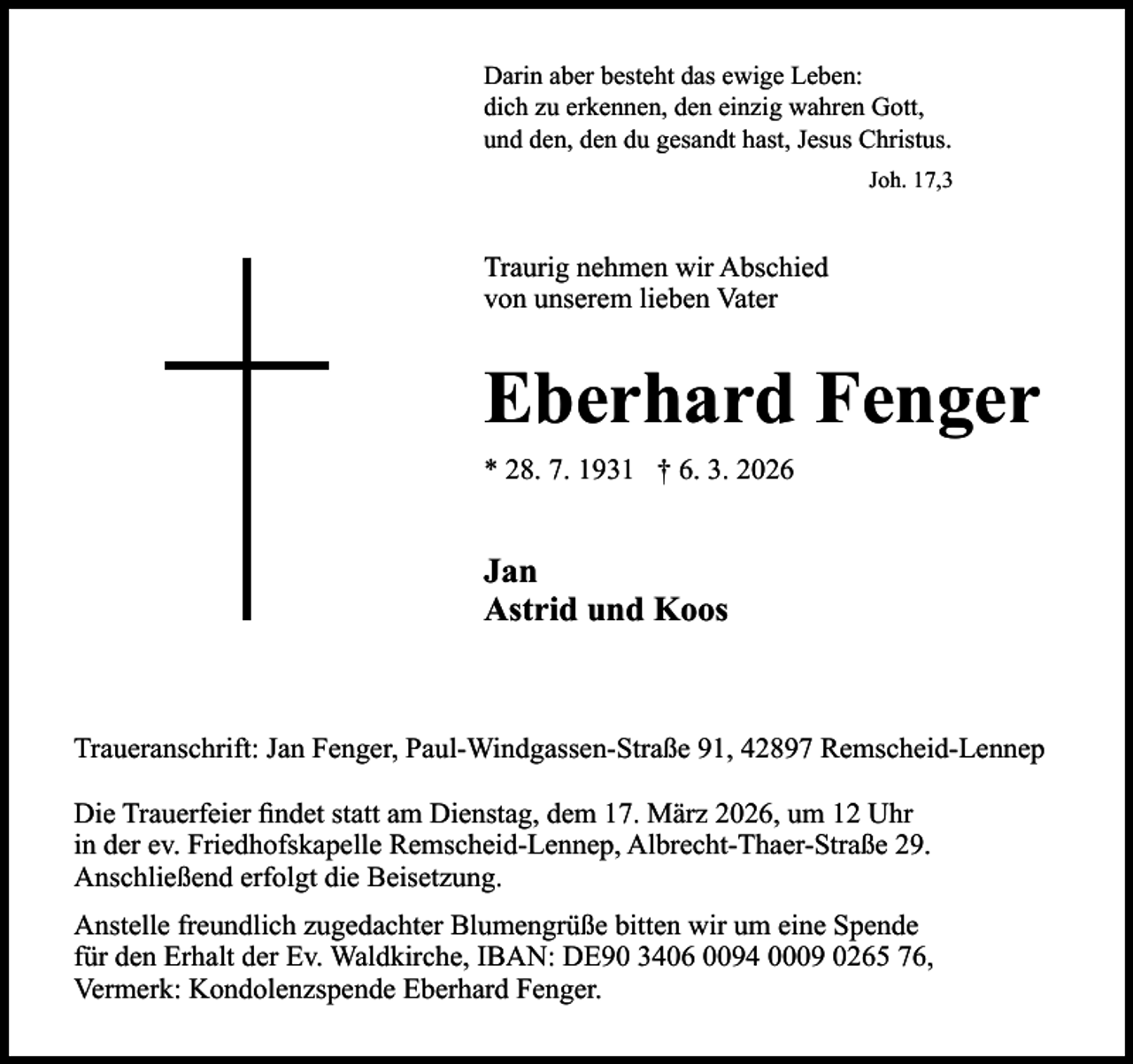 <p>Darin aber besteht das ewige Leben:<br />dich zu erkennen, den einzig wahren Gott,<br />und den, den du gesandt hast, Jesus Christus.<br />Joh. 17,3</p><p>Traurig nehmen wir Abschied<br />von unserem lieben Vater</p><p>Eberhard Fenger<br />* 28. 7. 1931 † 6. 3. 2026</p><p>Jan<br />Astrid und Koos</p><p>Traueranschrift: Jan Fenger, Paul-Windgassen-Straße 91, 42897 Remscheid-Lennep<br />Die Trauerfeier ﬁndet statt am Dienstag, dem 17. März 2026, um 12 Uhr<br />in der ev. Friedhofskapelle Remscheid-Lennep, Albrecht-Thaer-Straße 29.<br />Anschließend erfolgt die Beisetzung.<br />Anstelle freundlich zugedachter Blumengrüße bitten wir um eine Spende<br />für den Erhalt der Ev. Waldkirche, IBAN: DE90 3406 0094 0009 0265 76,<br />Vermerk: Kondolenzspende Eberhard Fenger.</p>
