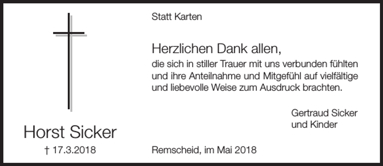 <p>Statt Karten</p><p>Herzlichen Dank allen,<br />die sich in stiller Trauer mit uns verbunden fühlten<br />und ihre Anteilnahme und Mitgefühl auf vielfältige<br />und liebevolle Weise zum Ausdruck brachten.<br />Gertraud Sicker<br />und Kinder</p><p>Horst Sicker<br />† 17.3.2018</p><p>Remscheid, im Mai 2018</p>