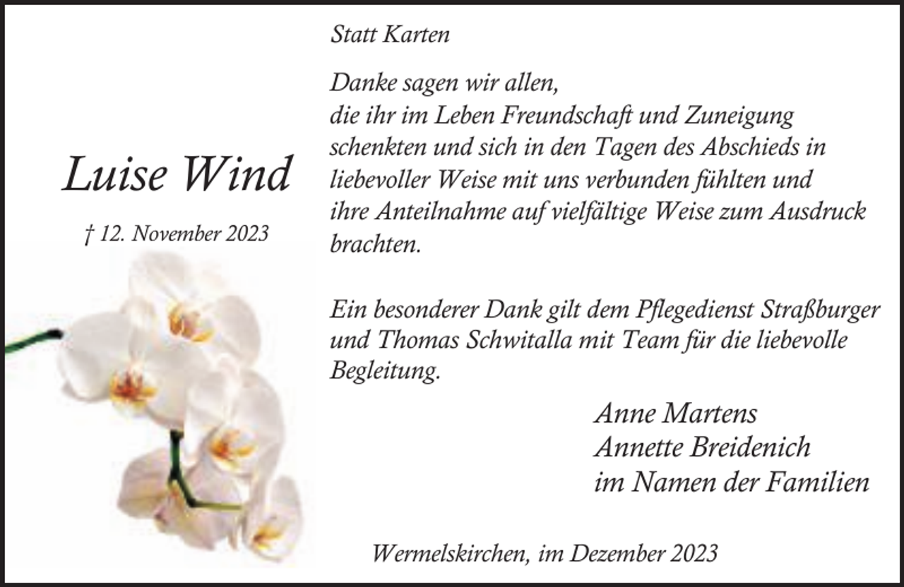 <p>Statt Karten</p><p>Luise Wind<br />† 12. November 2023</p><p>Danke sagen wir allen,<br />die ihr im Leben Freundschaft und Zuneigung<br />schenkten und sich in den Tagen des Abschieds in<br />liebevoller Weise mit uns verbunden fühlten und<br />ihre Anteilnahme auf vielfältige Weise zum Ausdruck<br />brachten.<br />Ein besonderer Dank gilt dem Pflegedienst Straßburger<br />und Thomas Schwitalla mit Team für die liebevolle<br />Begleitung.</p><p>Anne Martens<br />Annette Breidenich<br />im Namen der Familien<br />Wermelskirchen, im Dezember 2023</p>