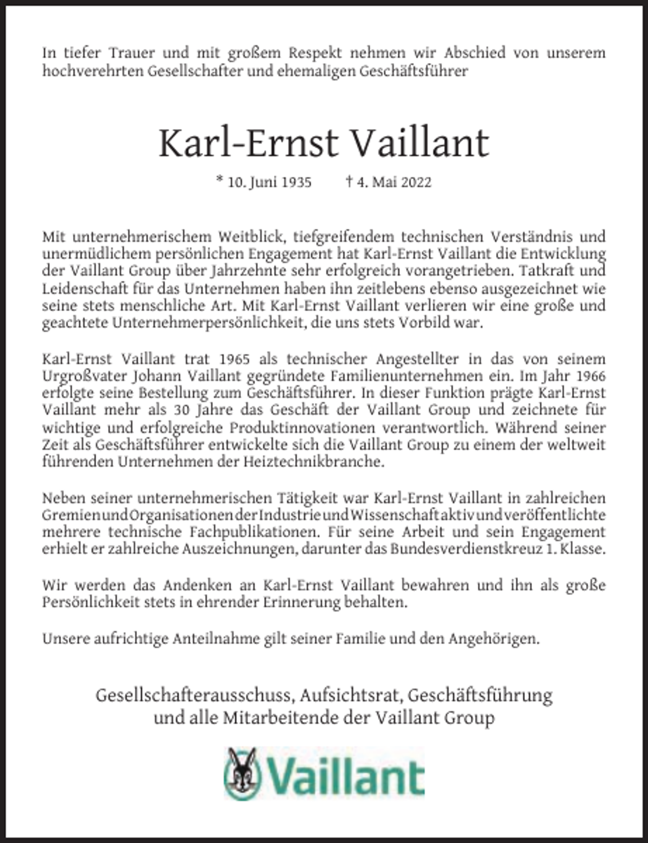 <p>In tiefer Trauer und mit großem Respekt nehmen wir Abschied von unserem<br />hochverehrten Gesellschafter und ehemaligen Geschäftsführer</p><p>Karl-Ernst Vaillant<br />* 10. Juni 1935</p><p>† 4. Mai 2022</p><p>Mit unternehmerischem Weitblick, tiefgreifendem technischen Verständnis und<br />unermüdlichem persönlichen Engagement hat Karl-Ernst Vaillant die Entwicklung<br />der Vaillant Group über Jahrzehnte sehr erfolgreich vorangetrieben. Tatkraft und<br />Leidenschaft für das Unternehmen haben ihn zeitlebens ebenso ausgezeichnet wie<br />seine stets menschliche Art. Mit Karl-Ernst Vaillant verlieren wir eine große und<br />geachtete Unternehmerpersönlichkeit, die uns stets Vorbild war.<br />Karl-Ernst Vaillant trat 1965 als technischer Angestellter in das von seinem<br />Urgroßvater Johann Vaillant gegründete Familienunternehmen ein. Im Jahr 1966<br />erfolgte seine Bestellung zum Geschäftsführer. In dieser Funktion prägte Karl-Ernst<br />Vaillant mehr als 30 Jahre das Geschäft der Vaillant Group und zeichnete für<br />wichtige und erfolgreiche Produktinnovationen verantwortlich. Während seiner<br />Zeit als Geschäftsführer entwickelte sich die Vaillant Group zu einem der weltweit<br />führenden Unternehmen der Heiztechnikbranche.<br />Neben seiner unternehmerischen Tätigkeit war Karl-Ernst Vaillant in zahlreichen<br />GremienundOrganisationenderIndustrieundWissenschaftaktivundv​eröffentlichte<br />mehrere technische Fachpublikationen. Für seine Arbeit und sein Engagement<br />erhielt er zahlreiche Auszeichnungen, darunter das Bundesverdienstkreuz 1. Klasse.<br />Wir werden das Andenken an Karl-Ernst Vaillant bewahren und ihn als große<br />Persönlichkeit stets in ehrender Erinnerung behalten.<br />Unsere aufrichtige Anteilnahme gilt seiner Familie und den Angehörigen.</p><p>Gesellschafterausschuss, Aufsichtsrat, Geschäftsführung<br />und alle Mitarbeitende der Vaillant Group</p>