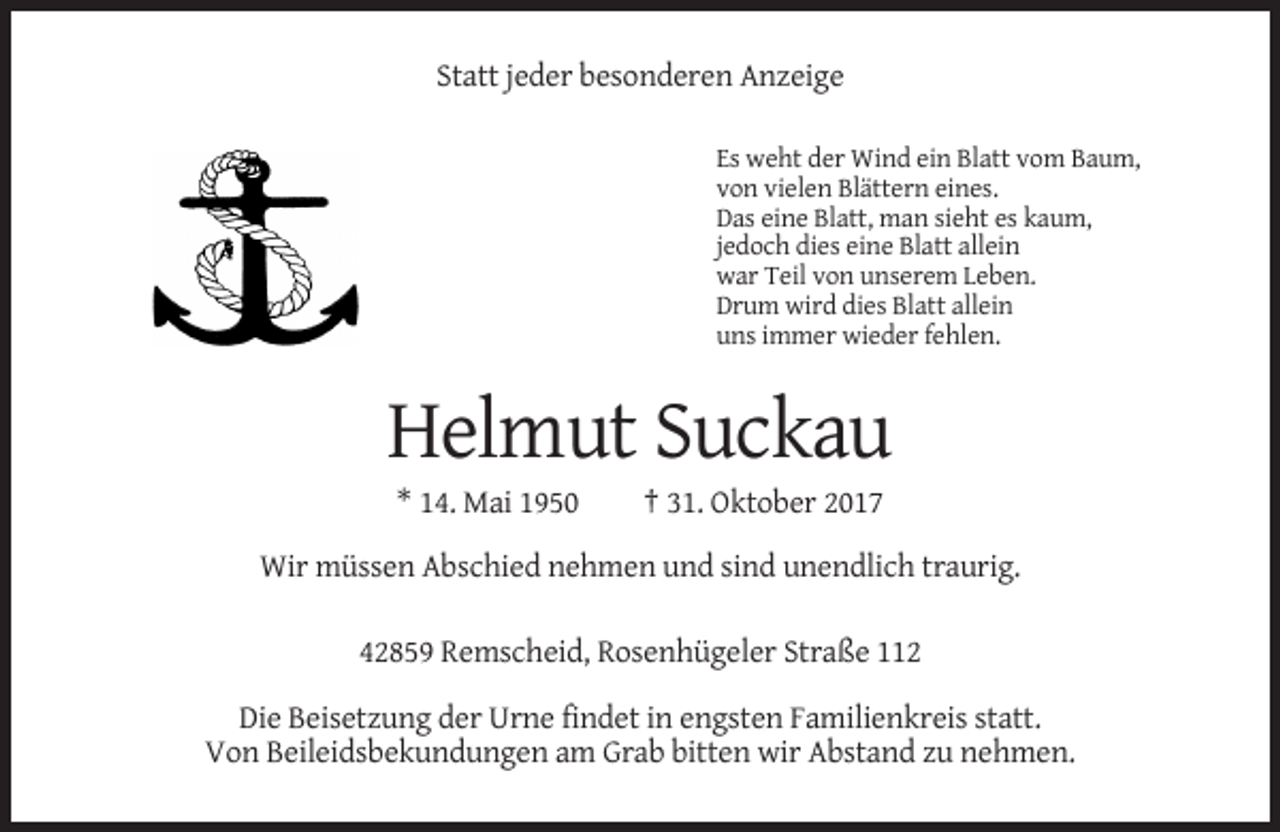 <p>Statt jeder besonderen Anzeige<br />Es weht der Wind ein Blatt vom Baum,<br />von vielen Blättern eines.<br />Das eine Blatt, man sieht es kaum,<br />jedoch dies eine Blatt allein<br />war Teil von unserem Leben.<br />Drum wird dies Blatt allein<br />uns immer wieder fehlen.</p><p>Helmut Suckau<br />* 14. Mai 1950</p><p>† 31. Oktober 2017</p><p>Wir müssen Abschied nehmen und sind unendlich traurig.<br />42859 Remscheid, Rosenhügeler Straße 112<br />Die Beisetzung der Urne findet in engsten Familienkreis statt.<br />Von Beileidsbekundungen am Grab bitten wir Abstand zu nehmen.</p>