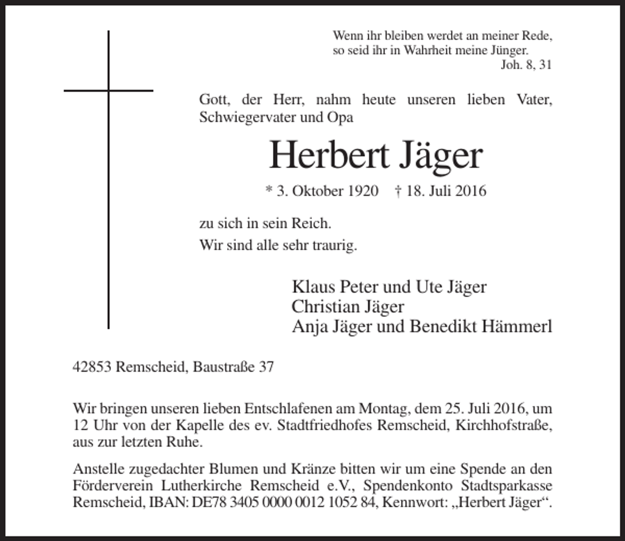 <p>Wenn ihr bleiben werdet an meiner Rede,<br />so seid ihr in Wahrheit meine Jünger.<br />Joh. 8, 31</p><p>Gott, der Herr, nahm heute unseren lieben Vater,<br />Schwiegervater und Opa</p><p>Herbert Jäger<br />* 3. Oktober 1920 † 18. Juli 2016<br />zu sich in sein Reich.<br />Wir sind alle sehr traurig.</p><p>Klaus Peter und Ute Jäger<br />Christian Jäger<br />Anja Jäger und Benedikt Hämmerl<br />42853 Remscheid, Baustraße 37<br />Wir bringen unseren lieben Entschlafenen am Montag, dem 25. Juli 2016, um<br />12 Uhr von der Kapelle des ev. Stadtfriedhofes Remscheid, Kirchhofstraße,<br />aus zur letzten Ruhe.<br />Anstelle zugedachter Blumen und Kränze bitten wir um eine Spende an den<br />Förderverein Lutherkirche Remscheid e.V., Spendenkonto Stadtsparkasse<br />Remscheid, IBAN: DE78 3405 0012 1052 84, Kennwort: „Herbert Jäger“.</p>