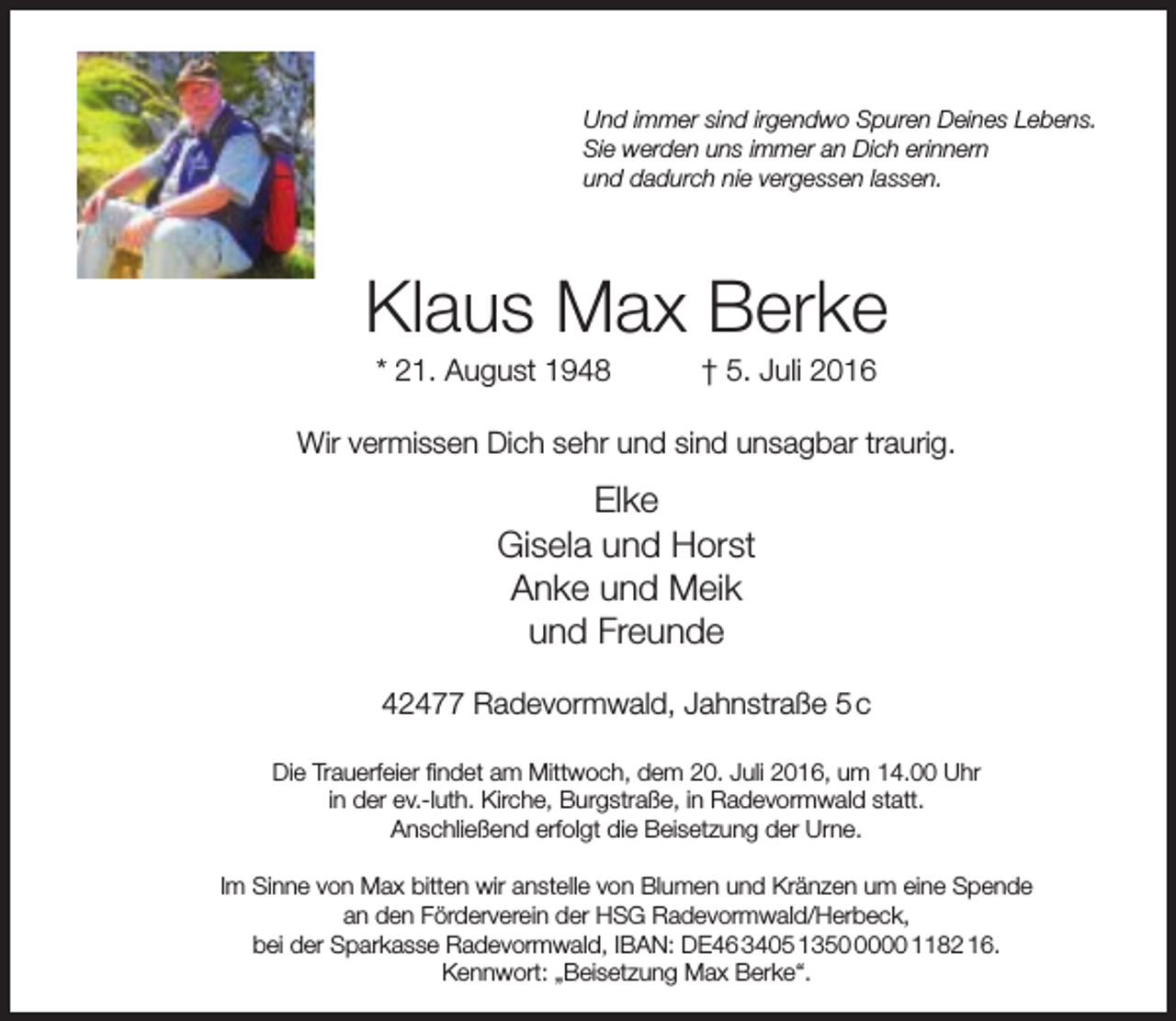 <p>Und immer sind irgendwo Spuren Deines Lebens.<br />Sie werden uns immer an Dich erinnern<br />und dadurch nie vergessen lassen.</p><p>Klaus Max Berke<br />* 21. August 1948</p><p>† 5. Juli 2016</p><p>Wir vermissen Dich sehr und sind unsagbar traurig.</p><p>Elke<br />Gisela und Horst<br />Anke und Meik<br />und Freunde<br />42477 Radevormwald, Jahnstraße 5 c<br />Die Trauerfeier findet am Mittwoch, dem 20. Juli 2016, um 14.00 Uhr<br />in der ev.-luth. Kirche, Burgstraße, in Radevormwald statt.<br />Anschließend erfolgt die Beisetzung der Urne.<br />Im Sinne von Max bitten wir anstelle von Blumen und Kränzen um eine Spende<br />an den Förderverein der HSG Radevormwald/Herbeck,<br />bei der Sparkasse Radevormwald, IBAN: DE46 3405 135000 1182 16.<br />Kennwort: „Beisetzung Max Berke“.</p>