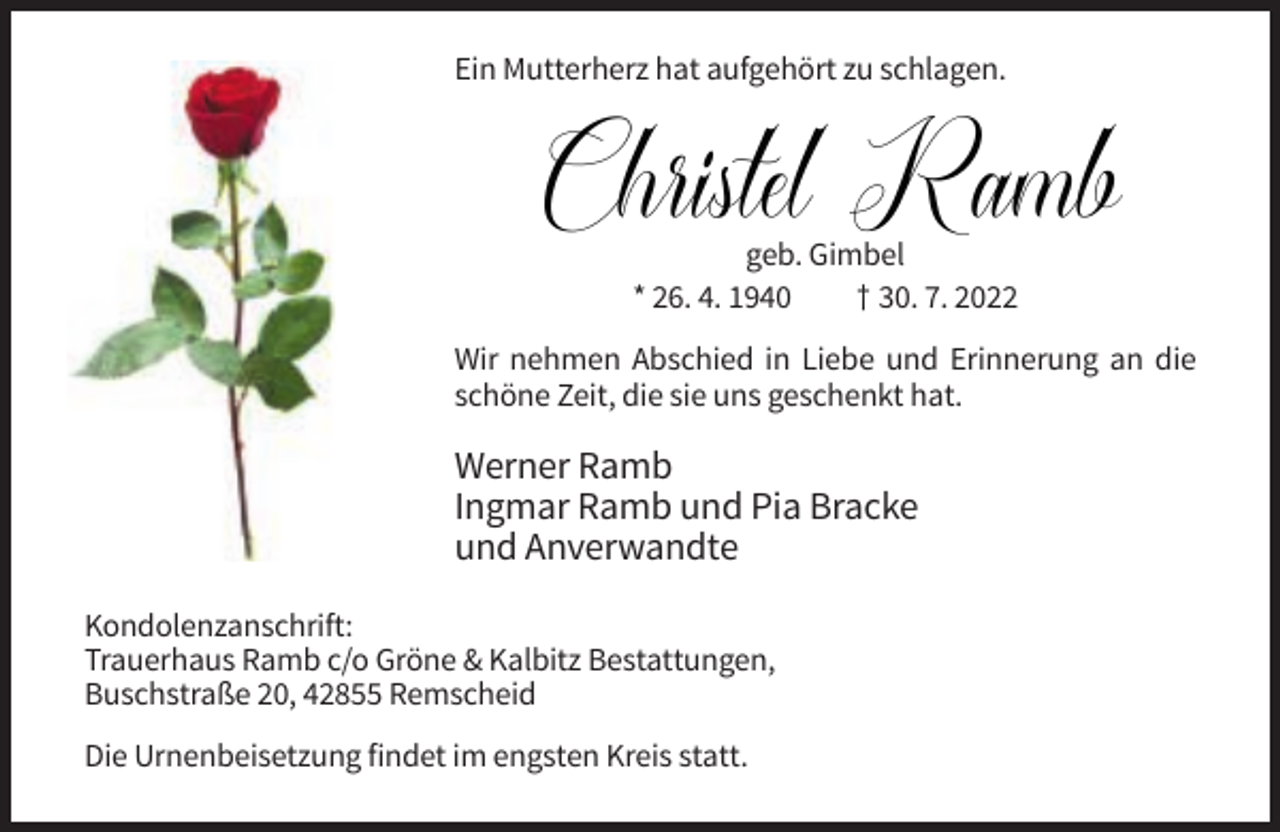 <p>Ein Mutterherz hat aufgehört zu schlagen.</p><p>Christel Ramb<br />geb. Gimbel<br />* 26. 4. 1940<br />† 30. 7. 2022<br />geb. Gimbel<br />Wir nehmen<br />an die<br />* 26. 4.Abschied<br />1940 in Liebe und †Erinnerung<br />30. 7. 2022<br />schöne Zeit, die sie uns geschenkt hat.</p><p>Werner Ramb<br />Ingmar Ramb und Pia Bracke<br />und Anverwandte<br />Kondolenzanschrift:<br />Trauerhaus Ramb c/o Gröne &amp; Kalbitz Bestattungen,<br />Buschstraße 20, 42855 Remscheid<br />Die Urnenbeisetzung findet im engsten Kreis statt.</p>