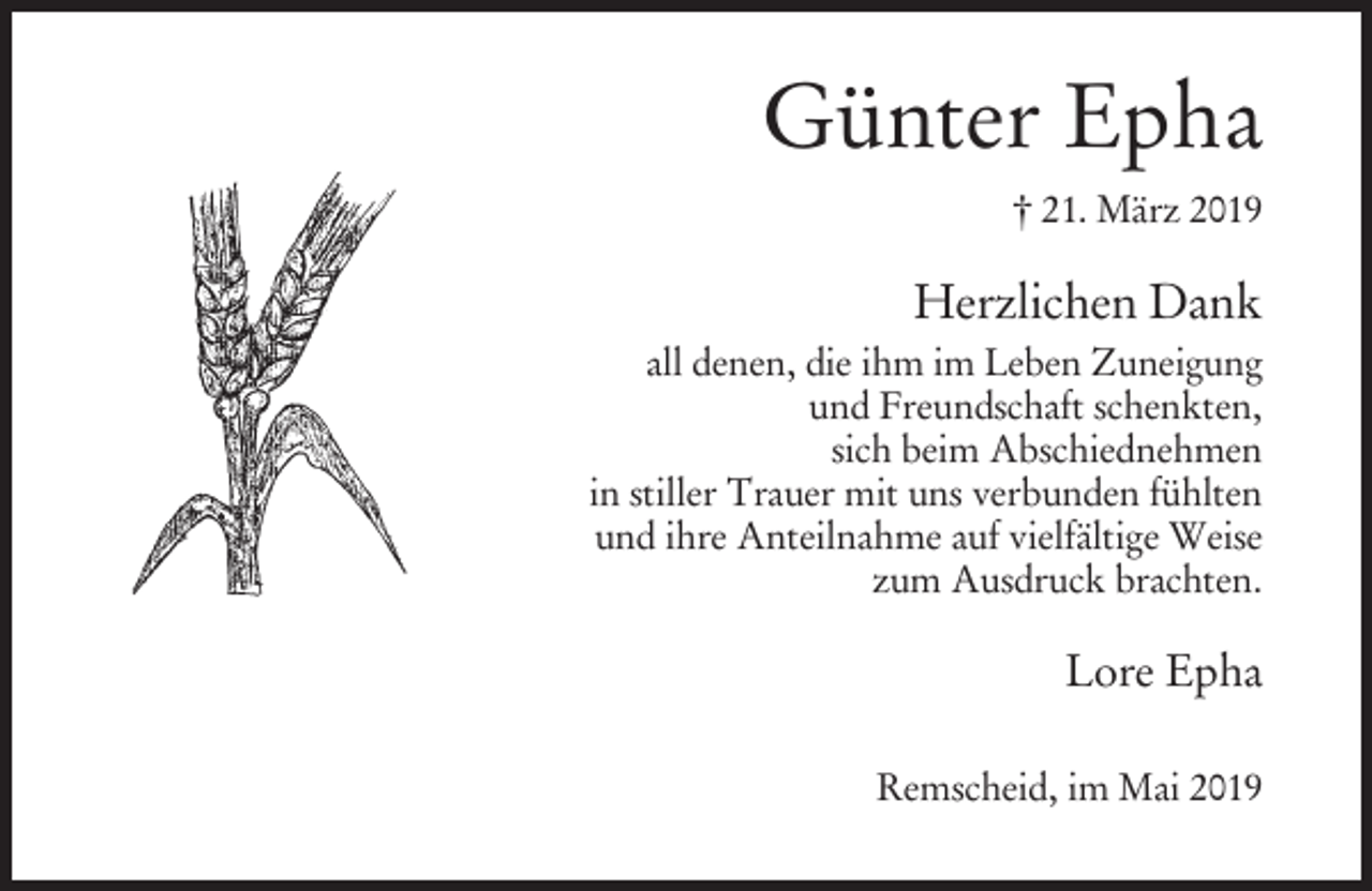 <p>Günter Epha<br />† 21. März 2019</p><p>Herzlichen Dank<br />all denen, die ihm im Leben Zuneigung<br />und Freundschaft schenkten,<br />sich beim Abschiednehmen<br />in stiller Trauer mit uns verbunden fühlten<br />und ihre Anteilnahme auf vielfältige Weise<br />zum Ausdruck brachten.</p><p>Lore Epha<br />Remscheid, im Mai 2019</p>