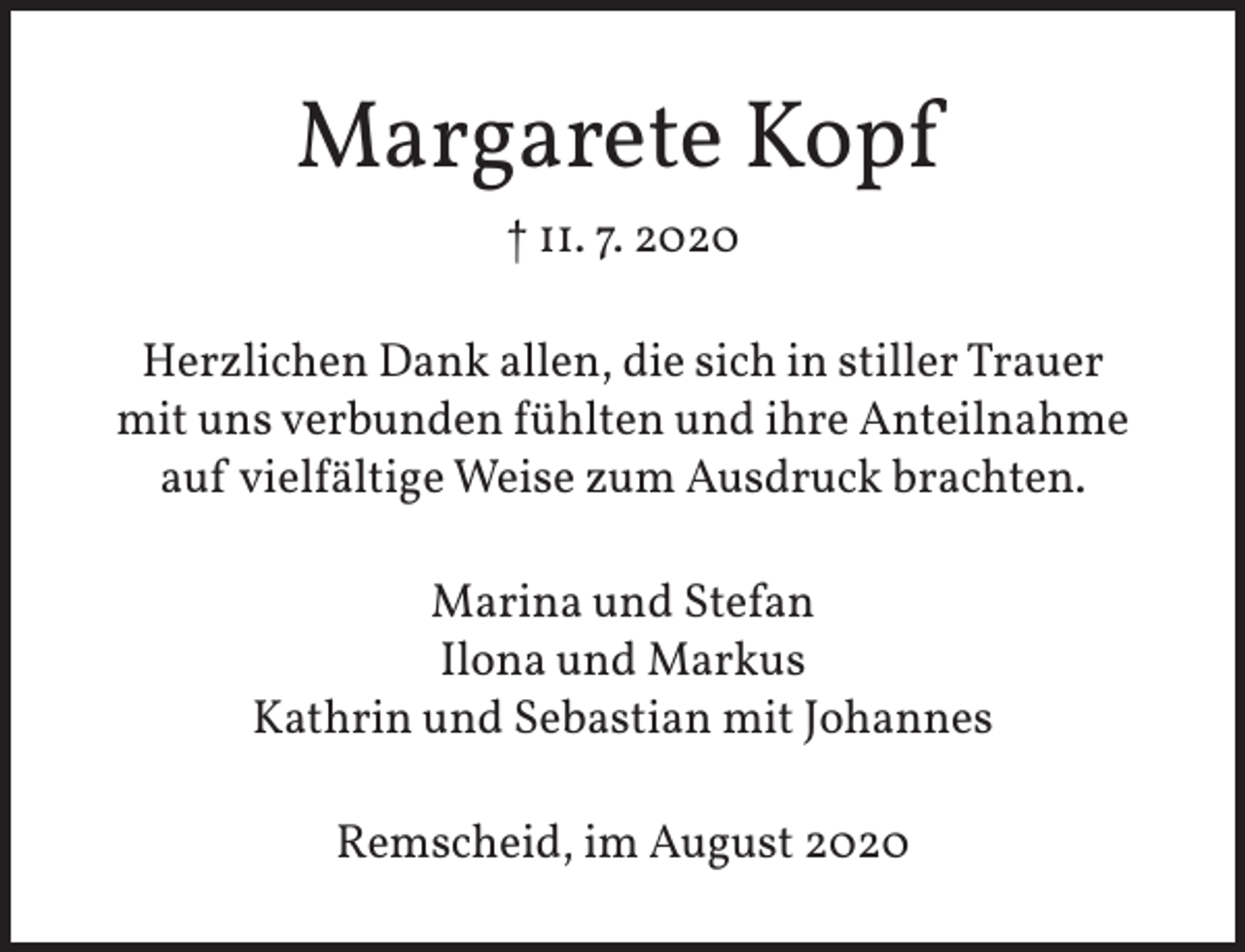 <p>Margarete Kopf<br />† 11. 7. 2020<br />Herzlichen Dank allen, die sich in stiller Trauer<br />mit uns verbunden fühlten und ihre Anteilnahme<br />auf vielfältige Weise zum Ausdruck brachten.<br />Marina und Stefan<br />Ilona und Markus<br />Kathrin und Sebastian mit Johannes<br />Remscheid, im August 2020</p>