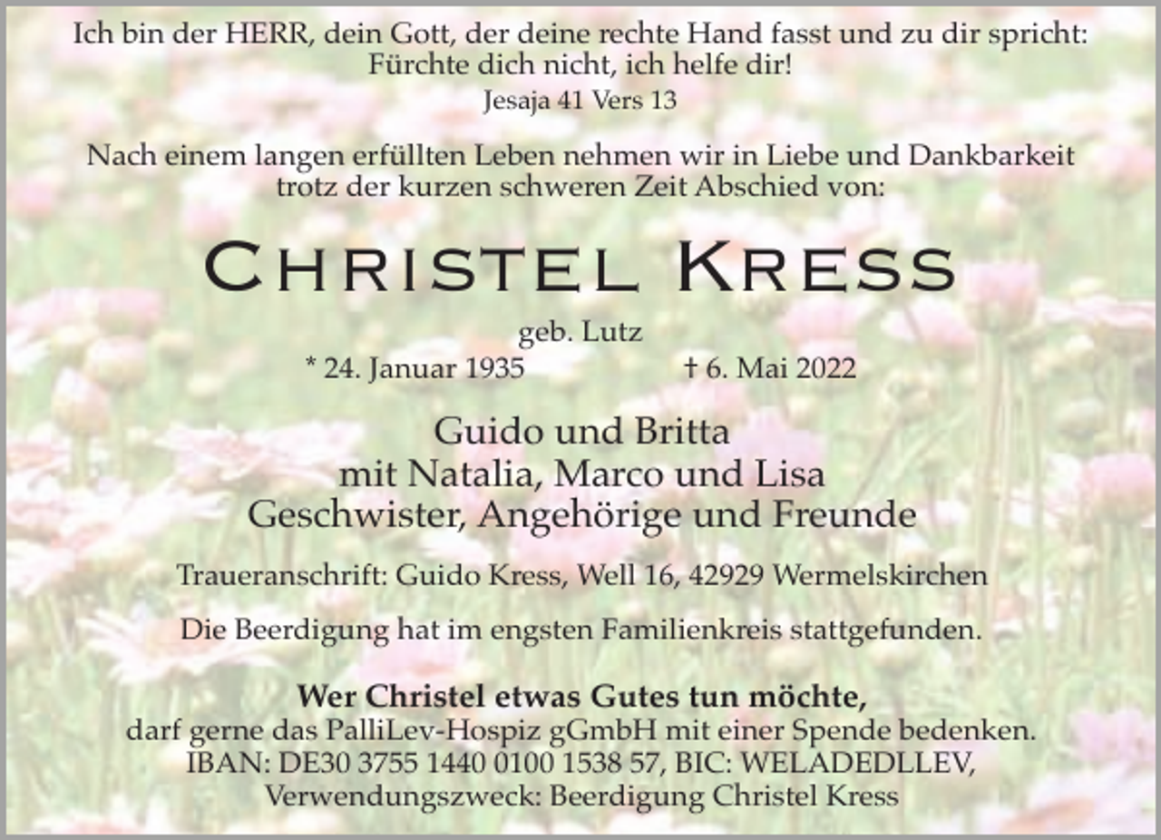 <p>Ich bin der HERR, dein Gott, der deine rechte Hand fasst und zu dir spricht:<br />Fürchte dich nicht, ich helfe dir!<br />Jesaja 41 Vers 13</p><p>Nach einem langen erfüllten Leben nehmen wir in Liebe und Dankbarkeit<br />trotz der kurzen schweren Zeit Abschied von:</p><p>Christel Kress<br />geb. Lutz<br />* 24. Januar 1935</p><p>† 6. Mai 2022</p><p>Guido und Britta<br />mit Natalia, Marco und Lisa<br />Geschwister, Angehörige und Freunde<br />Traueranschrift: Guido Kress, Well 16, 42929 Wermelskirchen<br />Die Beerdigung hat im engsten Familienkreis stattgefunden.</p><p>Wer Christel etwas Gutes tun möchte,</p><p>darf gerne das PalliLev-Hospiz gGmbH mit einer Spende bedenken.<br />IBAN: DE30 3755 144100 1538 57, BIC: WELADEDLLEV,<br />Verwendungszweck: Beerdigung Christel Kress</p>