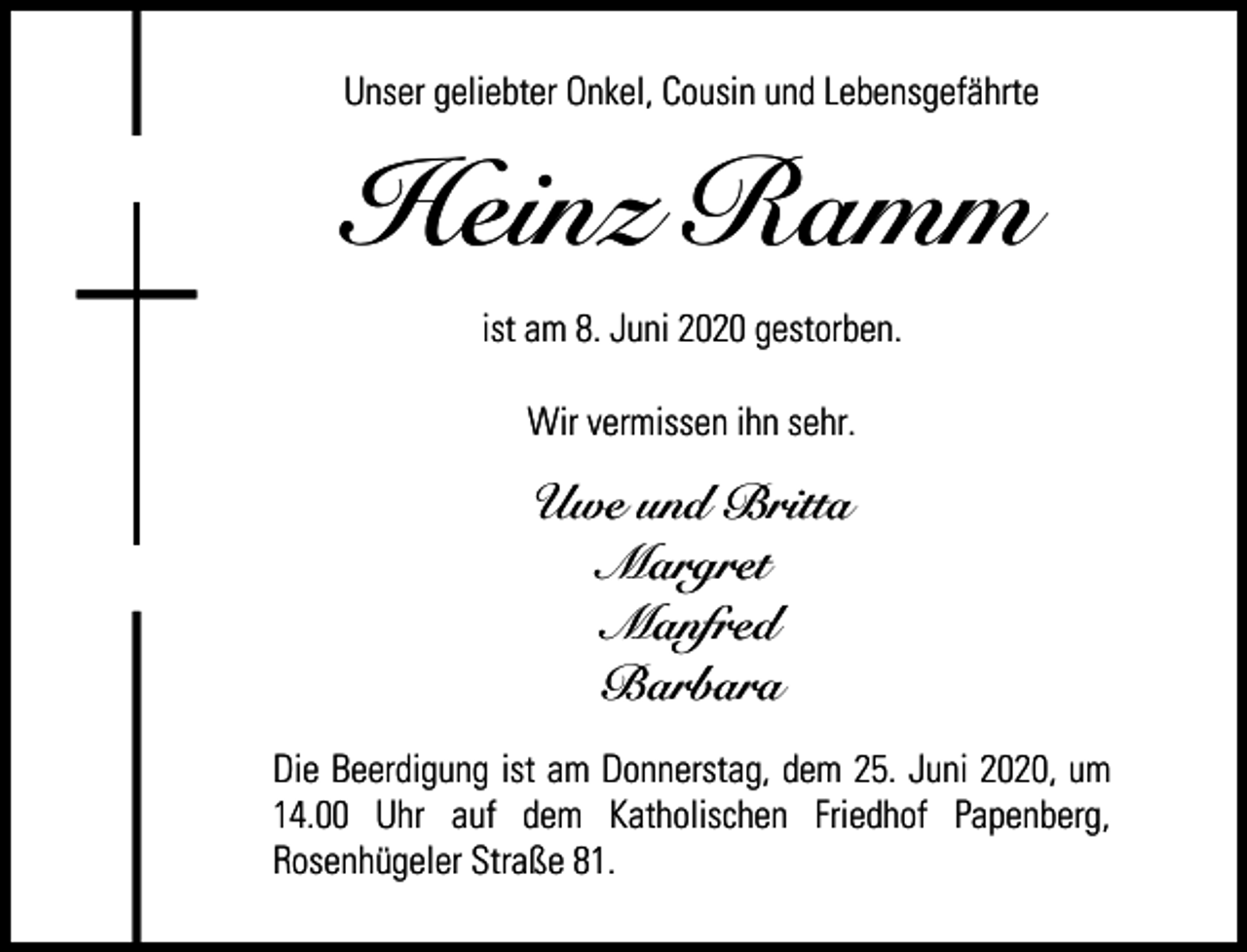<p>Unser geliebter Onkel, Cousin und Lebensgefährte</p><p>Heinz Ramm<br />ist am 8. Juni 2020 gestorben.<br />Wir vermissen ihn sehr.</p><p>Uwe und Britta<br />Margret<br />Manfred<br />Barbara<br />Die Beerdigung ist am Donnerstag, dem 25. Juni 2020, um<br />14.00 Uhr auf dem Katholischen Friedhof Papenberg,<br />Rosenhügeler Straße 81.</p>
